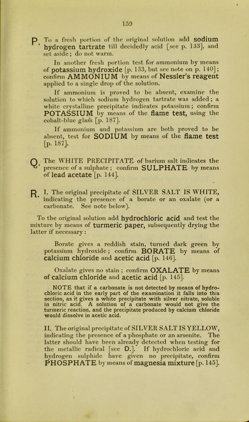 To a fresh portion of the original solution add SOdium hydrogen tartrate till decidedly acid [see p. 133], and set aside ; do not warm. In another fresh portion test for ammonium by means of potassium hydroxide [p. 133, but see note on p. 140]; confinn AMMONIUM by means of Nessler’s reagent applied to a single drop of the solution. If ammonium is proved to be absent, examine the solution to which sodium hydrogen tartrate was added; a white crystalline precipitate indicates potassium; confirm POTASSIUM by means of the flame test, using the cobalt-blue glass [p. 187], If ammonium and potassium are both proved to be absent, test for SODIUM by means of the flame test [p. 187]. The WHITE PRECIPITATE of barium salt indicates the presence of a sulphate ; confirm SULPHATE by means of lead acetate [p. 144]. T. The original precipitate of SILVER SALT IS WHITE, indicating the presence of a borate or an oxalate (or a carbonate. See note below). To the original solution add hydrochloric acid and test the mixture by means of turmeric paper, subsequently drying the latter if necessary: Borate gives a reddish stain, turned dark green by potassium hydroxide; confirm BORATE by means of calcium chloride and acetic acid [p. 146]. Oxalate gives no stain ; confirm OXALATE by means of calcium chloride and acetic acid [p. 145]. NOTE that if a carbonate is not detected by means of hydro- chloric acid in the early part of the examination it falls into this section, as it gives a white precipitate with silver nitrate, soluble in nitric acid. A solution of a carbonate would not give the turmeric reaction, and the precipitate produced by calcium chloride would dissolve in acetic acid. II, The original precipitate of SILVER SALT IS YELLOW, indicating the presence of a phosphate or an arsenite. The latter should have been already detected when testing for the metallic radical [see D.]. If hydrochloric acid and hydrogen sulphide have given no precipitate, confirm PHOSPHATE by means of magnesia mixture [p. 145].