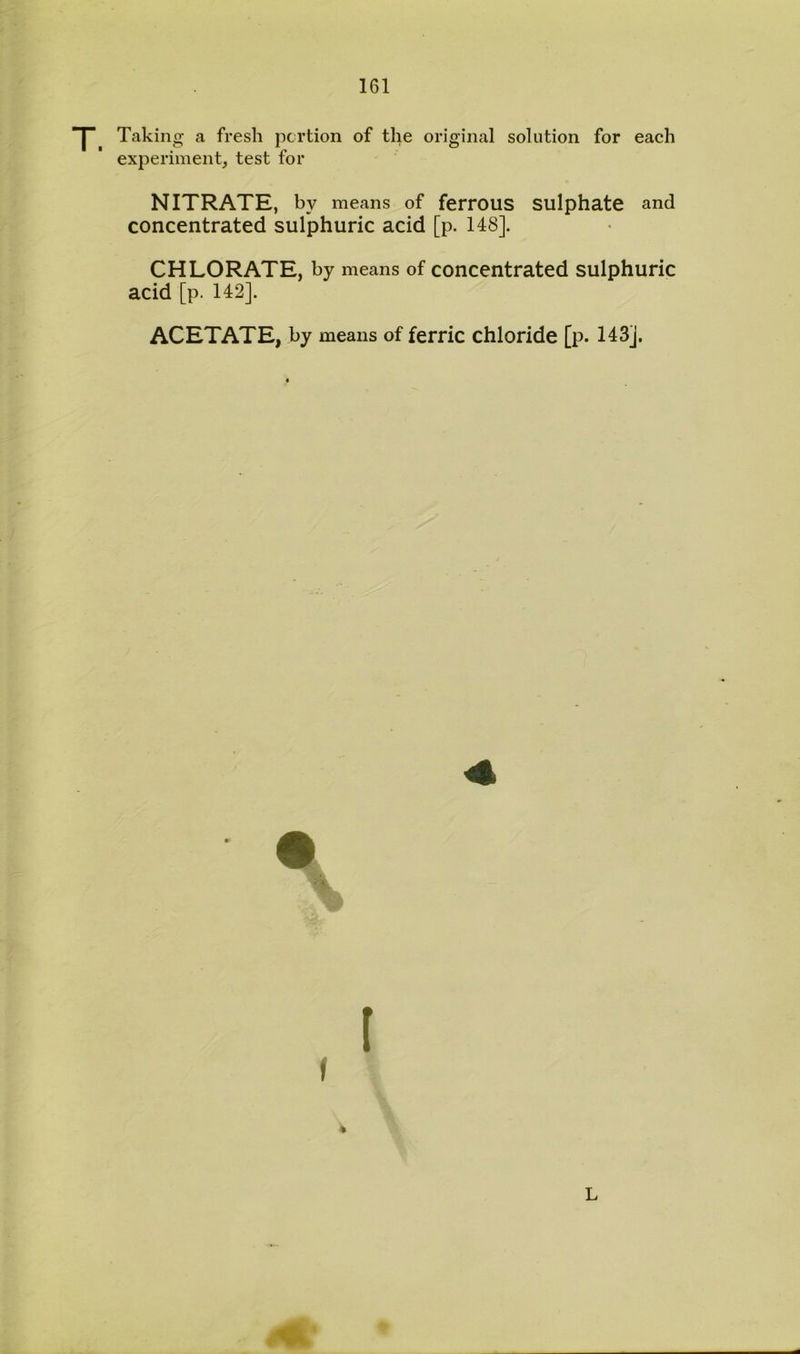 Taking a fresh portion of the original solution for each experiment, test for NITRATE, by means of ferrous sulphate and concentrated sulphuric acid [p. 148]. CHLORATE, by means of concentrated sulphuric acid [p. 142]. ACETATE, by means of ferric chloride [p. 143J. f (