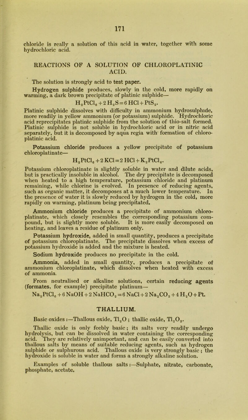chloride is really a solution of this acid in water, together with some hydrochloric acid. REACTIONS OF A SOLUTION OF CHLOROPLATINIC ACID. The solution is strongly acid to test paper. Hydrogen sulphide produces, slowly in the cold, more rapidly on warming, a dark brown precipitate of platinic sulphide— H2PtCle + 2H2S = 6HCl + PtS2. Platinic sulphide dissolves with difficulty in ammonium hydrosulphide, more readily in yeUow ammonium (or potassium) sulphide. Hydrochloric acid reprecipitates platinic sulphide from the solution of thio-salt formed. Platinic sulphide is not soluble in hydrochloric acid or in nitric acid separately, but it is decomposed by aqua regia with formation of chloro- platinic acid. Potassium chloride produces a yellow precipitate of potassium chloroplatinate— H2PtCle+2KCl = 2HCl + K2PtCle. Potassium chloroplatinate is slightly soluble in water and dilute acids, but is practicaUy insoluble in alcohol. The dry precipitate is decomposed when heated to a high temperature, potassium chloride and platinum remaining, while chlorine is evolved. In presence of reducing agents, such as organic matter, it decomposes at a much lower temperature. In the presence of water it is slowly reduced by hydrogen in the cold, more rapidly on warming, platinum being precipitated. Ammonium chloride produces a precipitate of ammonium chloro- platinate, which closely resembles the corresponding potassium com- pound, but is slightly more soluble. It is more easily decomposed on heating, and leaves a residue of platinum only. Potassium hydroxide, added in small quantity, produces a precipitate of potassium chloroplatinate. The precipitate dissolves when excess of potassium hydroxide is added and the mixture is heated. Sodium hydroxide produces no precipitate in the cold. Ammonia, added in small quantity, produces a precipitate of ammonium chloroplatinate, which dissolves when heated with excess of ammonia. From neutralised or alkaline solutions, certain reducing agents (formates, for example) precipitate platinum— Na^PtCle + 6 NaOH + 2 NaHCO^ = 6 NaCl + 2 Na^COg + 4 H^O + Pt. THALLIUM. Basic oxides :—Thallous oxide, TlgO ; thallic oxide, TI2O3. Thallic oxide is only feebly basic; its salts very readily undergo hydrolysis, but can be dissolved in water containing the corresponding acid. They are relatively unimportant, and can be easily converted into thallous salts by means of suitable reducing agents, such as hydrogen sulphide or sulphurous acid. Thallous oxide is very strongly basic; the hydroxide is soluble in water and forms a strongly alkaline solution. Examples of soluble thallous salts:—Sulphate, nitrate, carbonate, phosphate, acetate.