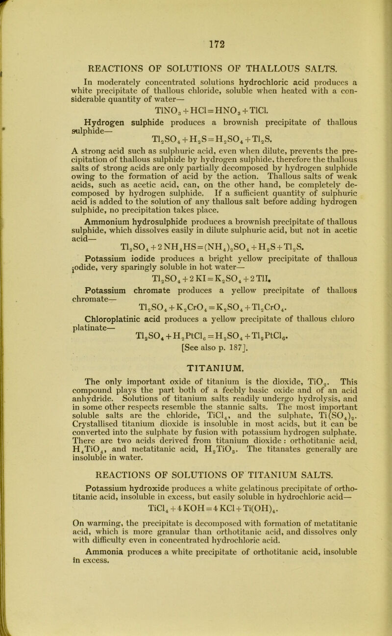 REACTIONS OF SOLUTIONS OF THALLOUS SALTS. In moderately concentrated solutions hydrochloric acid produces a white precipitate of thallous chloride, soluble when heated with a con- siderable quantity of water— TINO3 + HCUHNO3 + T1C1. Hydrogen sulphide produces a brownish precipitate of thallous sulphide— Tl^SO. + HgS^H^SO. + Tl^S. A strong acid such as sulphuric acid, even when dilute, prevents the pre- cipitation of thallous sulphide by hydrogen sulphide, therefore the thallous salts of strong acids are only partially decomposed by hydrogen sulphide owing to the formation of acid by the action. Thallous salts of weak acids, such as acetic acid, can, on the other hand, be completely de- composed by hydrogen sulphide. If a sufficient quantity of sulphuric acid is added to the solution of any thallous salt before adding hydrogen sulphide, no precipitation takes place. Ammonium hydrosulphide produces a brownish precipitate of thallous sulphide, which dissolves easily in dilute sulphuric acid, but not in acetic acid— Tl2S04 + 2NH^HS = (NHJ„S0, + H2S + Tl„S. Potassium iodide produces a bright yellow precipitate of thallous jodide, very sparingly soluble in hot water— T4SO^ + 2 KI = K„SO^ + 2 Til. Potassium chromate produces a yellow precipitate of thallous chromate— TLSO^ + KXrO^ = K^SO^ + TlXrO^. Chloroplatinic acid produces a yellow precipitate of thaUous chloro platinate— TlgSO* -t H^PtCle = H^SO^ + Tl2PtCls. [See also p. 187J. TITANIUM. The only important oxide of titanium is the dioxide, TiOg. This compound plays the part both of a feebly basic oxide and of an acid anhydride. Solutions of titanium salts readily undergo hydrolysis, and in some other respects resemble the stannic salts. The most important soluble salts are the chloride, TiCl4, and the sulphate, Ti(S04)„. Crystallised titanium dioxide is insoluble in most acids, but it can be converted into the sulphate by fusion with potassium hydrogen sulphate. There are two acids derived from titanium dioxide : orthotitanic acid, H4Ti04, and metatitanic acid, H2Ti03. The titanates generally are insoluble in water. REACTIONS OF SOLUTIONS OF TITANIUM SALTS. Potassium hydroxide produces a white gelatinous precipitate of ortho- titanic acid, insoluble in excess, but easily soluble in hydrochloric acid— TiCl4 + 4 KOH = 4 KCl + Ti(OH)4. On warming, the precipitate is decomposed with formation of metatitanic acid, which is more granular than orthotitanic acid, and dissolves only with difficulty even in concentrated hydrochloric acid. Ammonia produces a white precipitate of orthotitanic acid, insoluble in excess.