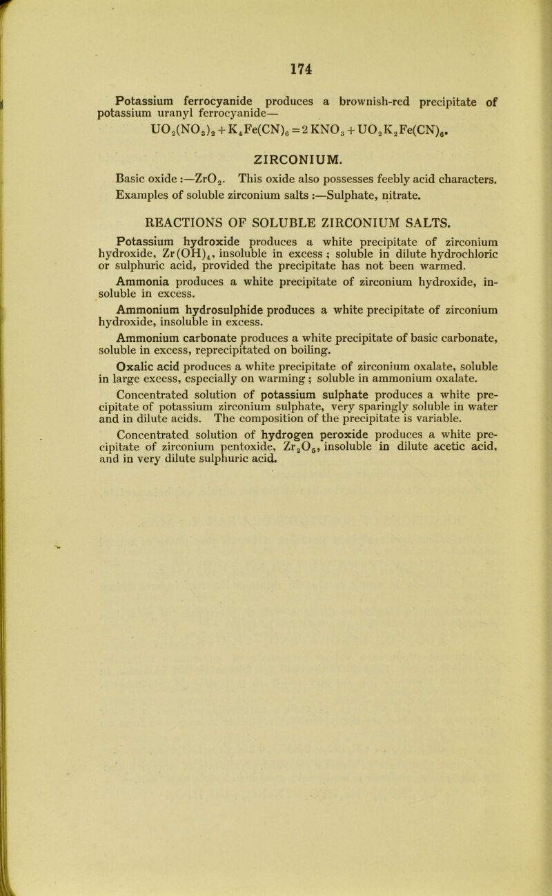 Potassium ferrocyanide produces a brownish-red precipitate of potassium uranyl ferrocyanide— U02(N03)2 + K,Fe(CN)6=2KN03 + U02K2Fe(CN)e. ZIRCONIUM. Basic oxide :—ZrO^. This oxide also possesses feebly acid characters. Examples of soluble zirconium salts :—Sulphate, nitrate. REACTIONS OF SOLUBLE ZIRCONIUM SALTS. Potassium hydroxide produces a white precipitate of zirconium hydroxide, Zr(OH)^, insoluble in excess; soluble in dilute hydrochloric or sulphuric acid, provided the precipitate has not been warmed. Ammonia produces a white precipitate of zirconium hydroxide, in- soluble in excess. Ammonium hydrosulphide produces a white precipitate of zirconium hydroxide, insoluble in excess. Ammonium carbonate produces a white precipitate of basic carbonate, soluble in excess, reprecipitated on boiling. Oxalic acid produces a white precipitate of zirconium oxalate, soluble in large excess, especially on warming ; soluble in ammonium oxalate. Concentrated solution of potassium sulphate produces a white pre- cipitate of potassium zirconium sulphate, very sparingly soluble in water and in dilute acids. The composition of the precipitate is variable. Concentrated solution of hydrogen peroxide produces a white pre- cipitate of zirconium pentoxide, ZrgOg, insoluble in dilute acetic acid, and in very dilute sulphuric acid.