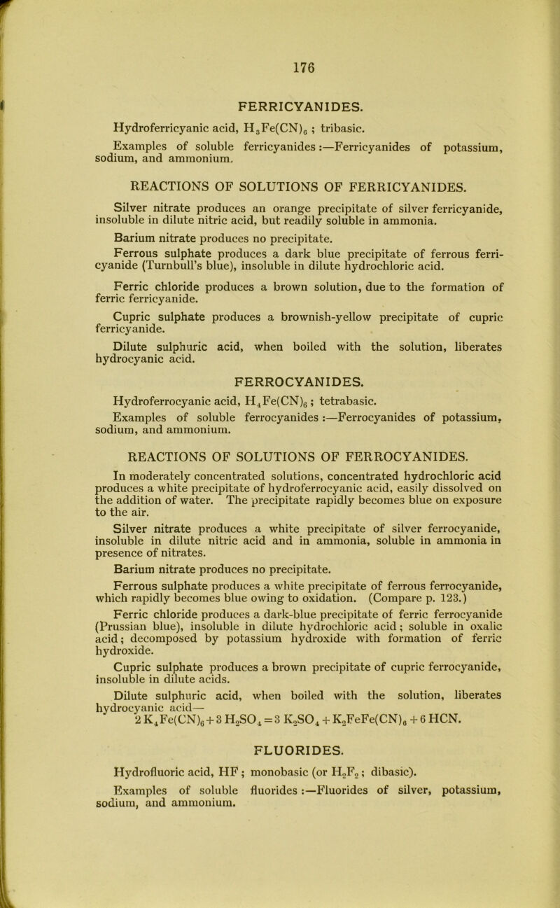 FERRICYANIDES. Hydroferricyanic acid, HgFe(CN)6 ? tribasic. Examples of soluble ferricyanides;—Ferricyanides of potassium, sodium, and ammonium. REACTIONS OF SOLUTIONS OF FERRICYANIDES. Silver nitrate produces an orange precipitate of silver ferricyanide, insoluble in dilute nitric acid, but readily soluble in ammonia. Barium nitrate produces no precipitate. Ferrous sulphate produces a dark blue precipitate of ferrous ferri- cyanide (Turnbull’s blue), insoluble in dilute hydrochloric acid. Ferric chloride produces a brown solution, due to the formation of ferric ferricyanide. Cupric sulphate produces a brownish-yellow precipitate of cupric ferricyanide. Dilute sulphuric acid, when boiled with the solution, liberates hydrocyanic acid. FERROCYANIDES. Hydroferrocyanic acid, H^Fe(CN)g; tetrabasic. Examples of soluble ferrocyanides :—Ferrocyanides of potassium, sodium, and ammonium. REACTIONS OF SOLUTIONS OF FERROCYANIDES. In moderately concentrated solutions, concentrated hydrochloric acid produces a white precipitate of hydroferrocyanic acid, easily dissolved on the addition of water. The precipitate rapidly becomes blue on exposure to the air. Silver nitrate produces a white precipitate of silver ferrocyanide, insoluble in dilute nitric acid and in ammonia, soluble in ammonia in presence of nitrates. Barium nitrate produces no precipitate. Ferrous sulphate produces a white precipitate of ferrous ferrocyanide, which rapidly becomes blue owing to oxidation. (Compare p. 123.) Ferric chloride produces a dark-blue precipitate of ferric ferrocyanide (Prussian blue), insoluble in dilute hydrochloric acid; soluble in oxalic acid; decomposed by potassium hydroxide with formation of ferric hydroxide. Cupric sulphate produces a brown precipitate of cupric ferrocyanide, insoluble in dilute acids. Dilute sulphuric acid, when boiled with the solution, liberates hydrocyanic acid— 2 K^Fe(CN)e + 3 U^SO^ = 3 KoSO^ + KoFeFe(CN)e + 6 HCN. FLUORIDES. Hydrofluoric acid, HF ; monobasic (or H2P2 ? dibasic). Examples of soluble fluoridesFluorides of silver, potassium, sodium, and ammonium.