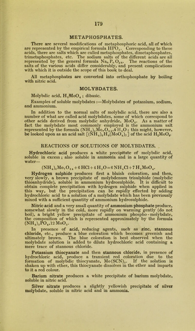 METAPHOSPHATES. There are several modifications of metaphosphoric acid, all of which are represented by the empirical formula HPO3. Corresponding to these acids, there are salts which are called metaphosphates, dimetaphosphates, trimetaphosphates, etc. The sodium salts of the different acids are all represented by the general formula NanPuOgn. The reactions of the salts of the various acids differ considerably, and present complications with which it is outside the scope of this book to deal. All metaphosphates are converted into orthophosphate by boiling with nitric acid. MOLYBDATES. Molybdic acid, H0M0O4 ; dibasic. Examples of soluble molybdates :—Molybdates of potassium, sodium, and ammonium. In addition to the normal salts of molybdic acid, there are also a number of what are called acid molybdates, some of which correspond to other acids derived from molybdic anhydride, M0O3. As a matter of fact the molybdate most commonly employed is the ammonium salt represented by the formula (NH4)3Moy02 4,4 H2O ; this might, however, be looked upon as an acid salt [(NH4)6Hg(Mo04)7] of the acid H2M0O4. REACTIONS OF SOLUTIONS OF MOLYBDATES. Hydrochloric acid produces a white precipitate of molybdic acid, soluble in excess ; also soluble in ammonia and in a large quantity of water— (NH4)3Mo7024 + 6HC1 + 4H20 = 6NH4C1 + 7H„Mo04. Hydrogen sulphide produces first a bluish coloration, and then, very slowly, a brown precipitate of molybdenum trisulphide (molybdic thioanhydride), soluble in ammonium hydrosulphide. It is difficult to obtain complete precipitation with hydrogen sulphide when applied in this way, but the precipitation can be rapidly effected by adding hydrochloric acid to a solution of a molybdate which has been previously mixed with a sufficient quantity of ammonium hydrosulphide. Nitric acid and a very small quantity of ammonium phosphate produce, somewhat slowly in the cold, more rapidly on warming gently (do not boil), a bright yellow precipitate of ammonium phospho - molybdate, the composition of which is represented approximately by the formula (NH4)3P04,12Mo03. In presence of acid, reducing agents, such as zinc, stannous chloride, etc., produce a blue coloration which becomes greenish and ultimately brown. The blue coloration is best observed when the molybdate solution is added to dilute hydrochloric acid containing a mere trace of stannous chloride. Potassium thiocyanate and then stannous chloride, in presence of hydrochloric acid, produce a transient red coloration due to the formation of molybdic thiocyanate, Mo(SCN)g. If the solution is shaken up with ether, this thiocyanate dissolves in the ether and imparts to it a red colour. Barium nitrate produces a white precipitate of barium molybdate, soluble in nitric acid. Silver nitrate produces a slightly yellowish precipitate of silver molybdate, soluble in nitric acid and in ammonia.