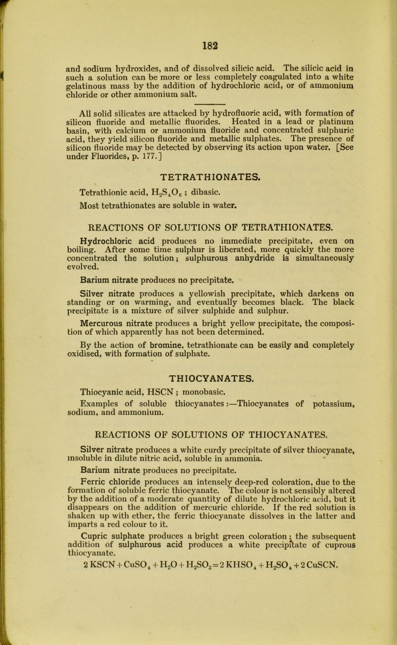 and sodium hydroxides, and of dissolved silicic acid. The silicic acid in such a solution can be more or less completely coagulated into a white gelatinous mass by the addition of hydrochloric acid, or of ammonium chloride or other ammonium salt. All solid silicates are attacked by hydrofluoric acid, with formation of silicon fluoride and metallic fluorides. Heated in a lead or platinum basin, with calcium or ammonium fluoride and concentrated sulphuric acid, they yield silicon fluoride and metallic sulphates. The presence of silicon fluoride may be detected by observing its action upon water. [See under Fluorides, p. 177.] TETRATHIONATES. Tetrathionic acid, H2S4O6 ; dibasic. Most tetrathionates are soluble in water. REACTIONS OF SOLUTIONS OF TETRATHIONATES. Hydrochloric acid produces no immediate precipitate, even on boiling. After some time sulphur is liberated, more quickly the more concentrated the solution; sulphurous anhydride is simultaneously evolved. Barium nitrate produces no precipitate. Silver nitrate produces a yellowish precipitate, which darkens on standing or on warming, and eventually becomes black. The black precipitate is a mixture of silver sulphide and sulphur. Mercurous nitrate produces a bright yellow precipitate, the composi- tion of which apparently has not been determined. By the action of bromine, tetrathionate can be easily and completely oxidised, with formation of sulphate. THIOCYANATES. Thiocyanic acid, HSCN ; monobasic. Examples of soluble thiocyanates:—Thiocyanates of potassium, sodium, and ammonium. REACTIONS OF SOLUTIONS OF THIOCYANATES. Silver nitrate produces a white curdy precipitate of silver thiocyanate, insoluble in dilute nitric acid, soluble in ammonia. Barium nitrate produces no precipitate. Ferric chloride produces an intensely deep-red coloration, due to the formation of soluble ferric thiocyanate. The colour is not sensibly altered by the addition of a moderate quantity of dilute hydrochloric acid, but it disappears on the addition of mercuric chloride. If the red solution is shaken up with ether, the ferric thiocyanate dissolves in the latter and imparts a red colour to it. Cupric sulphate produces a bright green coloration ^ the subsequent addition of sulphurous acid produces a white precipitate of cuprous thiocyanate. 2 KSCN + CuSO, + H2O + H2S03=2 KHSO, + + 2 CuSCN.