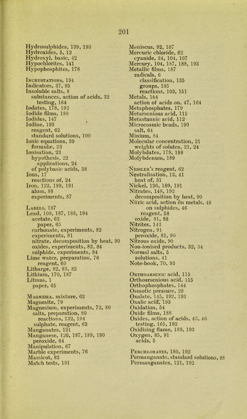 Hydrosulphides, 139, 193 Hydroxides, 5, 12 Hydroxyl, basic, 42 Hypochlorites, 141 Hypophosphites, 178 Incrustations, 194 Indicators, 37, 95 Insoluble salts, 8 substances, action of acids, 32 testing, 164 lodates, 178, 192 Iodide Alms, 188 Iodides, 147 Iodine, 193 reagent, 62 standard solutions, 100 Ionic equations, 30 formulae, 23 Ionisation, 23 hypothesis, 22 applications, 24 of polybasic acids, 38 Ions, 17 reactions of, 24 Iron, 122, 189, 191 alum, 88 experiments, 87 Labels, 197 Lead, 108, 187, 188, 194 acetate, 62 paper, 65 carbonate, experiments, 82 experiments, 81 nitrate, decomposition by heat, 90 oxides, experiments, 83, 84 sulphide, experiments, 84 Lime water, preparation, 76 reagent, 60 Litharge, 82, 83, 85 Lithium, 170, 187 Litmus, 1 paper, 65 Magnesia, mixture, 62 Magnesite, 79 Magnesium, experiments, 72, 80 salts, preparation, SO reactions, 132, 194 sulphate, reagent, 62 Manganates, 121 Manganese, 120, 187, 189, 190 peroxide, 64 Manipulation, 67 Marble experiments, 76 Massicot, 82 Match tests, 191 Meniscus, 92, 107 Mercuric chloride, 62 cyanide, 34, 104, 107 Mercury, 104, 187, 188, 193 Metallic films, 187 radicals, 6 classification, 135 groups, 195 reactions, 103, 151 Metals, 164 action of acids on, 47, 164 Metaphosphates, 179 Metarsenious acid, 115 Metastannic acid, 112 Microcosmic beads, 190 salt, 64 Minium, 84 Molecular concentration, 21 weights of solutes, 21, 24 Molybdates, 179, 188 Molybdenum, 189 Nessler’s reagent, 62 Neutralisation, 13, 41 heat of, 31 Nickel, 126, 189, 191 Nitrates, 148, 192 decomposition by heat, 90 Nitric acid, action on metals, 48 on sulphides, 46 reagent, 58 oxide, 81, 88 Nitrites, 142 Nitrogen, 91 peroxide, 81, 90 Nitrous oxide, 90 Non-ionised products, 32, 34 Normal salts, 5 solutions, 41 Note-book, 70, 93 Orthoarsenic acid, 115 Orthoarsenious acid. 115 Orthophosphates, 144 Osmotic pressure, 20 Oxalate, 145, 192, 193 Oxalic acid7^193 Oxidation, 54 Oxide films, 188 Oxides, action of acids, 45, 46 testing, 165, 192 Oxidising flame, 189, 193 Oxygen, 85, 91 acids, 5 Perchlorates, 180, 192 Permanganate, standard solutions, 98 Permanganates, 121, 192