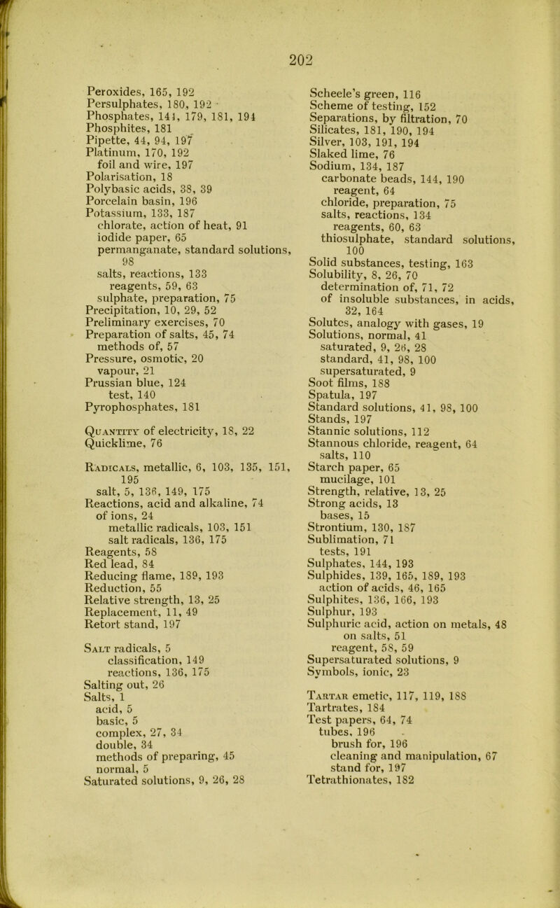 Peroxides, 165, 192 Persulphates, 180, 192 • Phosphates, 141, 179, 181, 194 Phosphites, 181 Pipette, 44, 94, 19/ Platinum, 170, 192 foil and wire, 197 Polarisation, 18 Polybasic acids, 38, 39 Porcelain basin, 196 Potassium, 133, 187 chlorate, action of heat, 91 iodide paper, 65 permanganate, standard solutions, 98 salts, reactions, 133 reagents, 59, 63 sulphate, preparation, 75 Precipitation, 10, 29, 52 Preliminary exercises, 70 Preparation of salts, 45, 74 methods of, 57 Pressure, osmotic, 20 vapour, 21 Prussian blue, 124 test, 140 Pyrophosphates, 181 Quantity of electricity, 18, 22 Quicklime, 76 Radicals, metallic, 6, 103, 135, 151, 195 salt, 5, 136, 149, 175 Reactions, acid and alkaline, 74 of ions, 24 metallic radicals, 103, 151 salt radicals, 136, 175 Reagents, 58 Red lead, 84 Reducing flame, 189, 193 Reduction, 55 Relative strength, 13, 25 Replacement, 11, 49 Retort stand, 197 Salt radicals, 5 classification, 149 reactions, 136, 175 Salting out, 26 Salts, 1 acid, 5 basic, 5 complex, 27, 34 double, 34 methods of preparing, 45 normal, 5 Saturated solutions, 9, 26, 28 Scheele’s green, 116 Scheme of testing, 152 Separations, by filtration, 70 Silicates, 181, 190, 194 Silver, 103, 191, 194 Slaked lime, 76 Sodium, 134, 187 carbonate beads, 144, 190 reagent, 64 chloride, preparation, 75 salts, reactions, 134 reagents, 60, 63 thiosulphate, standard solutions, 100 Solid substances, testing, 163 Solubility, 8, 26, 70 determination of, 71, 72 of insoluble substances, in acids, 32, 164 Solutes, analogy with gases, 19 Solutions, normal, 4l saturated, 9, 26, 28 standard, 41, 98, 100 supersaturated, 9 Soot films, 188 Spatula, 197 Standard solutions, 41, 98, 100 Stands, 197 Stannic solutions, 112 Stannous chloride, reagent, 64 salts, 110 Starch paper, 65 mucilage, 101 Strength, relative, 13, 25 Strong acids, 13 bases, 15 Strontium, 130, 187 Sublimation, 71 tests, 191 Sulphates, 144, 193 Sulphides, 139, 165, 189, 193 action of acids, 46, 165 Sulphites, 136, 166, 193 Sulphur, 193 Sulphuric acid, action on metals, 48 on salts, 51 reagent, 58, 59 Supersaturated solutions, 9 Symbols, ionic, 23 Tartar emetic, 117, 119, 188 Tartrates, 184 Test papers, 64, 74 tubes. 196 brush for, 196 cleaning and manipulation, 67 stand for, 197 Tetrathionates, 182