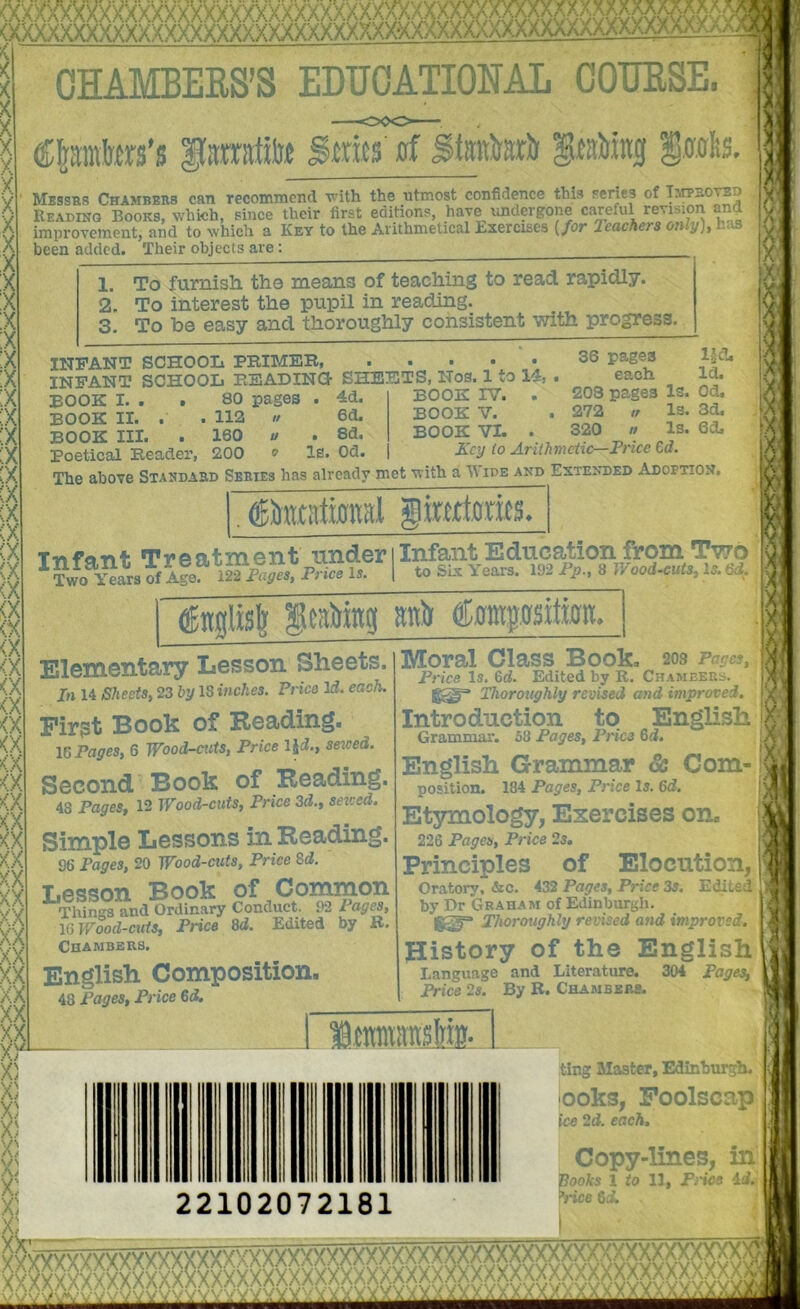 xxxxxx :xxx-■ X X X X ix ;x X ;x :x :X :x OIAMBEES’S EDUCATIONAL COUESE. iamtite graMng Srolis. Mbssrs Chambers can recommend the utmost confidence this series of TAmp-ovED Reading Books, which, since their first editions, have undergone careful revision and improvement, and to which a Key to the Arithmetical Ksercises {/or Teachers onrg), L^s been added. Their objects are: :x :x :x ;x ;X (A 1. 2. 3. To furnish, the means of teaching to read, rapidly. To interest the pupil in reading. To be easy and thoroughly consistent with progress. INFANT SCHOOL PBIMEB, INFANT SCHOOL BEADINO SHEETS, Nos.^to BOOK I. . . 80 pages . 4d. ” BOOK II. . . 112 » 6d. BOOK III. . 160 « . 8d. Poetical Header, 200 o le. Od. Ud 36 pages igcj each Id. BOOK IV. . 203 pages Is. Od. BOOK V. . 272 w Is. 3d, BOOK VL . 320 » Is. 6d. Key to Arithmetic—Price €d. I ’ 1 The above Standard Series has already met with a U ide and Extended Adoption. giwdoxMS. T-nfflnt. Ti*eatni6iit under I Infant Education from Two ^Two ^ars of A^e l5. | to SLx Years. 192 P^., 8 JVood^uts, Is. &i. imilisl; anit ^gntpsitfan. Elementary Lesson Sheets. In 14 Sheets, 23 hy 13 inches. Price Id. each. Pirgt Book of Reading. IG Payes, 6 Wood-mits, Price IJi., seiced. Second Book of Reading. 48 Pages, 12 Wood-cuts, Price 3d., seiced. Simple Lessons in Reading. 96 Pages, 20 Wood-cuts, Price Sd. Lesson Book of Common Things and Ordinary Conduct. 92 Pages, \GV/ood-cuts, Price 3d. Edited by B. Chambers. English Composition. 48 Pages, Price €d. Moral Class Book. 203 . Price Is. Gd. Edited by R. Chamdi;-.-.. Thoroughly revised and improved. Introduction to English Grammar. 53 Paaes. Price 5d. Grammar. 53 Pages, Price Gd. English Grammar & Com- position. 184 Pages, Price Is. Gd. Etymology, Exercises on. 226 Pages, Price 2s. Principles of Elocution, Oratory, &c. 432 Pages, Price 3s. Edited by Dr Graham of Edinburgh. Thoroughly revised and improved. Jlistory of the English Language and Literature. 304 Pages, Price 2s. By K. Chambbrs. J' iSLi 22102072181 ting Master, Edinburgh. lOoks, Foolscap ice 2d. each. Copy-lines, in 'ooks 1 to 11, Fnes id. ’;-ice 6i.