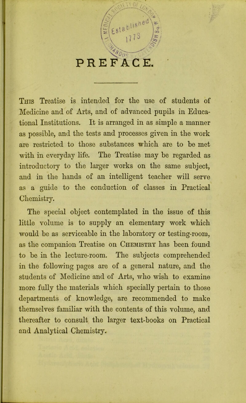 PREFACE This Treatise is intended for the use of students of Medicine and of Arts, and of advanced pupils in Educa- tional Institutions. It is arranged in as simple a manner as possible, and the tests and processes given in the work are restricted to those substances which are to be met with in everyday life. The Treatise may be regarded as introductory to the larger works on the same subject, and in the hands of an intelligent teacher will serve as a guide to the conduction of classes in Practical Chemistry. The special object contemplated m the issue of this little volume is to supply an elementary work which would be as serviceable in the laboratory or testing-room, as the companion Treatise on Chemistry has been found to be in the lecture-room. The subjects comprehended in the following pages are of a general nature, and the students of Medicine and of Arts, who wish to examine more fully the materials which specially pertain to those departments of knowledge, are recommended to make themselves familiar with the contents of this volume, and thereafter to consult the larger text-books on Practical and Analytical Chemistry.