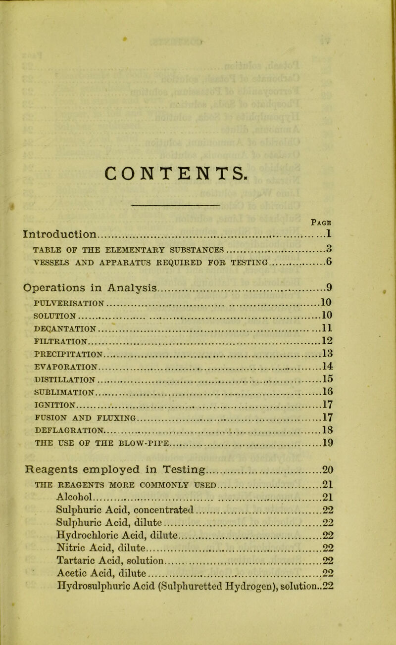 CONTENTS. Page Introduction 1 TABLE OF THE ELEMENTARY SUBSTANCES 3 VKSSELS AND APPARATUS REQUIRED FOR TESTING 6 Operations in Analysis 9 PULVERISATION 10 SOLUTION 10 DECANTATION 11 FILTRATION 12 PRECIPITATION 13 EVAPORATION 14 DISTILLATION ; 15 SUBLIMATION 16 IGNITION 17 FUSION AND FLUXING 17 DEFLAGRATION 18 THE USE OF THE BLOW-PIPE 19 Reagents employed in Testing 20 THE REAGENTS MORE COMMONLY USED 21 Alcohol 21 Sulphuric Acid, concentrated 22 Sulphuric Acid, dilute 22 Hydrochloric Acid, dilute 22 Nitric Acid, dilute 22 Tartaric Acid, solution 22 Acetic Acid, dilute 22 Hydrosulphuric Acid (Sulphuretted Hydrogen), soIution..22