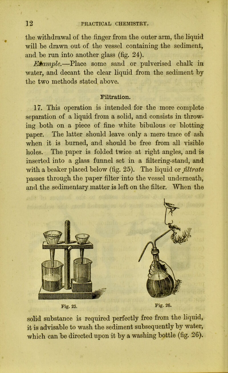 tlie witlidrawal of the fmger from the outer arm, the liquid will be drawn out of the vessel containing the sediment, and be run into another glass (fig. 24). E^mple.—Place some sand or pulverised chalk in water, and decant the clear liquid from the sediment by the two methods stated above. Filtration. 17. This operation is intended for the more complete separation of a liquid from a solid, and consists in throw- ing both on a piece of fine white bibulous or blotting paper. The latter should leave only a mere trace of ash when it is burned, and should be free from all visible holes. The paper is folded twice at right angles, and is inserted into a glass funnel set in a filtering-stand, and with a beaker placed below (fig. 25). The liquid ot filtrate passes through the paper filter into the vessel underneath, and the sedimentary matter is left on the filter. TVhen the Fig. 25. Fig- 26. solid substance is required perfectly free from the liquid, it is advisable to wash the sediment subsequently by water, which can be directed upon it by a washing bottle (fig. 26).