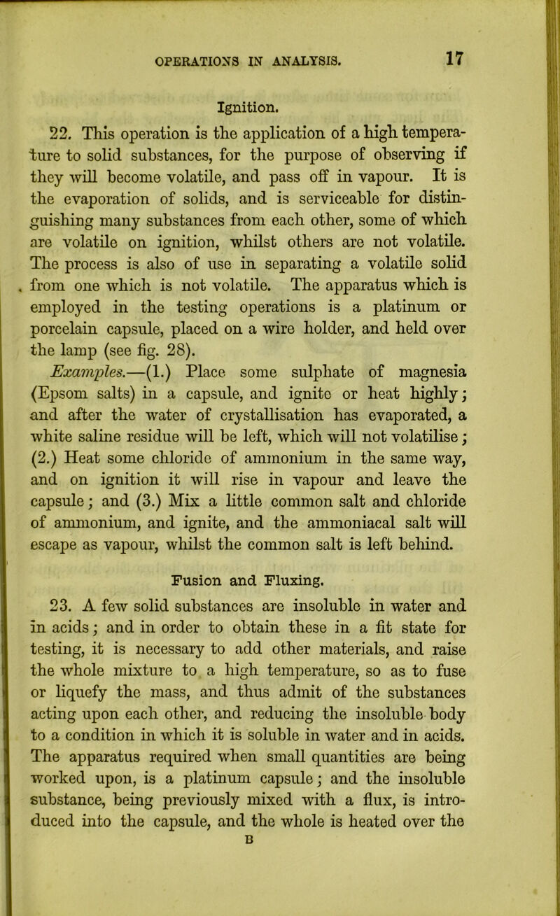 Ignition. 22. This operation is the application of a high tempera- ture to solid substances, for the purpose of observing if they will become volatile, and pass off in vapour. It is the evaporation of solids, and is serviceable for distin- guishing many substances from each other, some of which are volatile on ignition, whilst others are not volatile. The process is also of use in separating a volatile solid , from one which is not volatile. The apparatus which is employed in the testing operations is a platinum or porcelain capsule, placed on a wire holder, and held over the lamp (see fig. 28). Examples.—(1.) Place some sulphate of magnesia (Epsom salts) in a capsule, and ignite or heat highly; and after the water of crystallisation has evaporated, a white saline residue will be left, which will not volatilise; (2.) Heat some chloride of ammonium in the same way, and on ignition it will rise in vapour and leave the capsule; and (3.) Mix a httle common salt and chloride of ammonium, and ignite, and the ammoniacal salt wid escape as vapour, whilst the common salt is left behind. Fusion and Fluxing. 23. A few solid substances are insoluble in water and in acids; and in order to obtain these in a fit state for testing, it is necessary to add other materials, and raise the whole mixture to a high temperature, so as to fuse or liquefy the mass, and thus admit of the substances acting upon each other, and reducing the insoluble body to a condition in which it is soluble in water and in acids. The apparatus required when small quantities are being worked upon, is a platinum capsule; and the insoluble substance, being previously mixed with a flux, is intro- duced iuto the capsule, and the whole is heated over the B