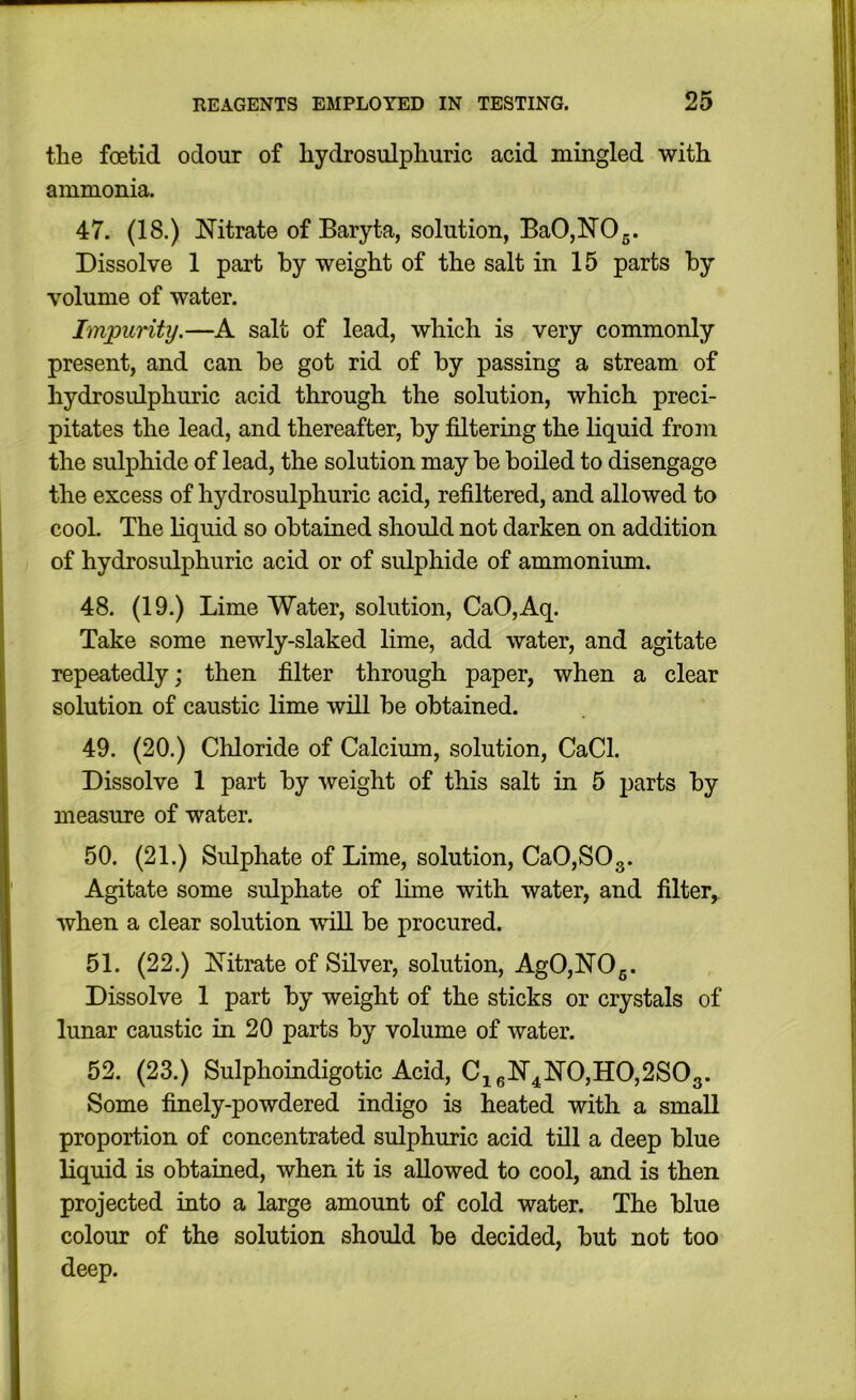 the foetid odour of hydrosulphuric acid mingled with ammonia. 47. (18.) Nitrate of Baryta, solution, BaO,NOg. Dissolve 1 part by weight of the salt in 15 parts by volume of water. Impuritij.—A salt of lead, which is very commonly present, and can be got rid of by passing a stream of hydrosulphuric acid through the solution, which preci- pitates the lead, and thereafter, by filtermg the liquid from the sulphide of lead, the solution may be boiled to disengage the excess of hydrosulphuric acid, refiltered, and allowed to cool. The liquid so obtained should not darken on addition of hydrosulphuric acid or of sulphide of ammonium. 48. (19.) Lime Water, solution, CaO,Aq. Take some newly-slaked lime, add water, and agitate repeatedly; then filter through paper, when a clear solution of caustic lime will be obtained. 49. (20.) Cliloride of Calcimn, solution, CaCl. Dissolve 1 part by weight of this salt in 5 parts by measure of water. 50. (21.) Sulphate of Lime, solution, CaOjSOg. Agitate some sulphate of lime with water, and filter,. when a clear solution will be procured. 51. (22.) Nitrate of Silver, solution, AgO,NOg. Dissolve 1 part by weight of the sticks or crystals of lunar caustic in 20 parts by volume of water. 52. (23.) Sulphoindigotic Acid, Ci6N4N0,H0,2S03. Some finely-powdered indigo is heated with a small proportion of concentrated sulphuric acid till a deep blue liquid is obtained, when it is allowed to cool, and is then projected into a large amount of cold water. The blue colour of the solution should be decided, but not too deep.