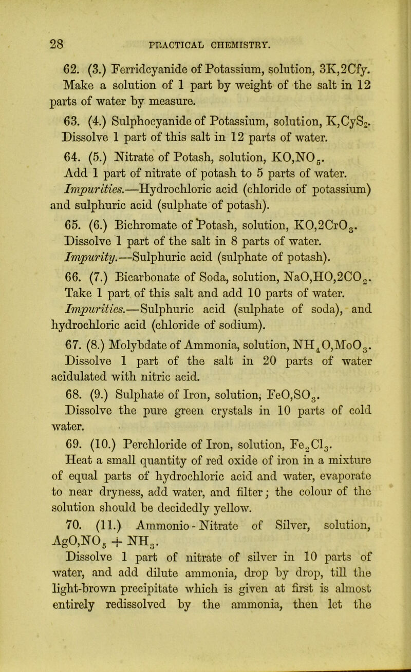 62. (3.) Ferricicyanide of Potassium, solution, 3K,2Cfy. Make a solution of 1 part by weight of the salt in 12 parts of water by measure. 63. (4.) Sulphocyanide of Potassium, solution, K,CySn. Dissolve 1 part of this salt in 12 parts of water. 64. (5.) Nitrate of Potash, solution, K0,N05. Add 1 part of nitrate of potash to 5 parts of water. Impurities.—HydrocHoric acid (chloride of potassium) and sulphuric acid (sulphate of potash). 65. (6.) Bicliromate of Potash, solution, KO,2CrO3. Dissolve 1 part of the salt in 8 parts of water. Impurity.—Sulphuric acid (sulphate of potash). 66. (7.) Bicarbonate of Soda, solution, Na0,H0,2C02. Take 1 part of this salt and add 10 parts of water. Impurities.—Sulphuric acid (sulphate of soda), and hydrochloric acid (chloride of sodium). 67. (8.) Molybdate of Ammonia, solution, NH^O,MoOg. Dissolve 1 part of the salt in 20 parts of water acidulated with nitric acid. 68. (9.) Sulphate of Iron, solution, FeO,SOg. Dissolve the pure green crystals in 10 parts of cold water. 69. (10.) Perchloride of Iron, solution, FOoClg. Heat a small quantity of red oxide of iron in a mixture of equal parts of hydrochloric acid and water, evaporate to near dryness, add water, and filter; the colour of the solution should be decidedly yellow. 70. (11.) Ammonio - Nitrate of Silver, solution, AgO,N03 4- NH„. Dissolve 1 part of nitrate of silver in 10 parts of water, and add dilute ammonia, di'op by drop, till the light-brown precipitate which is given at first is almost entirely redissolvcd by the ammonia, then let the