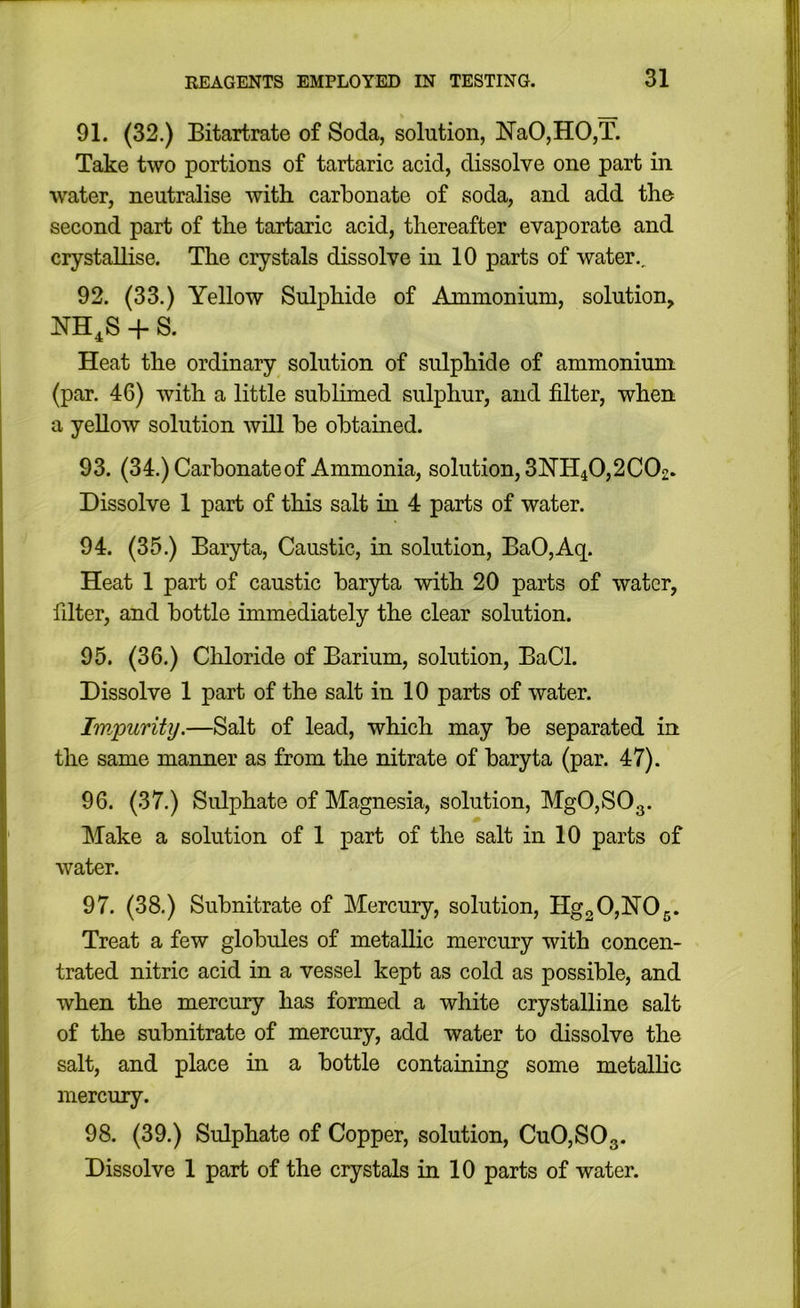 91. (32.) Bitartrate of Soda, solution, NaO,HO,T. Take two portions of tartaric acid, dissolve one part in water, neutralise with carbonate of soda, and add the second part of the tartaric acid, thereafter evaporate and crystallise. The crystals dissolve in 10 parts of water., 92. (33.) Yellow Sulphide of Ammonium, solution, NH^S + S. Heat the ordinary solution of sulphide of ammonium (par. 46) with a little sublimed sulphur, and filter, when a yellow solution will be obtained. 93. (34.) Carbonate of Ammonia, solution, 3NH40,2 CO2. Dissolve 1 part of this salt in 4 parts of water. 94. (35.) Baryta, Caustic, in solution, BaO,Aq. Heat 1 part of caustic baryta with 20 parts of water, filter, and bottle immediately the clear solution. 95. (36.) Cliloride of Barium, solution, BaCl. Dissolve 1 part of the salt in 10 parts of water. Impurity.—Salt of lead, which may be separated in the same manner as from the nitrate of baryta (par. 47). 96. (37.) Sulphate of Magnesia, solution, Mg0,S03. Make a solution of 1 part of the salt in 10 parts of water. 97. (38.) Subnitrate of Mercury, solution, Hg2 0,lSr05. Treat a few globules of metallic mercury with concen- trated nitric acid in a vessel kept as cold as possible, and when the mercury has formed a white crystalline salt of the subnitrate of mercury, add water to dissolve the salt, and place in a bottle containing some metallic mercury. 98. (39.) Sulphate of Copper, solution, CuO,SOg. Dissolve 1 part of the crystals in 10 parts of water.