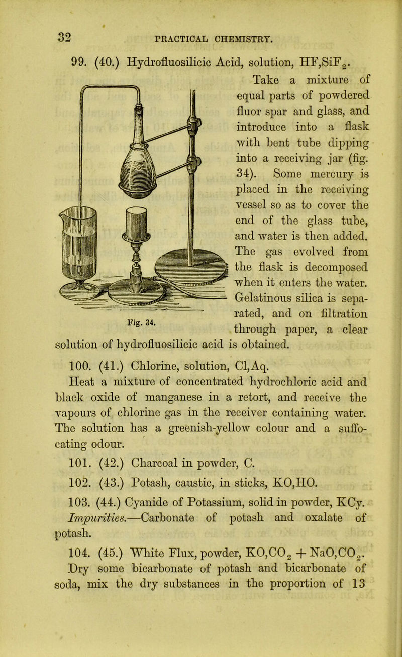 99. (40.) Hydrofluosilicic Acid, solution, HF,SiF2. Take a mixture of equal parts of powdered fluor spar and glass, and introduce into a flask with bent tube dipping into a receiving jar (fig. 34). Some mercury is placed in the receiving vessel so as to cover the end of the glass tube, and water is then added. The gas evolved from the flask is decomposed when it enters the water. Gelatinous silica is sepa- rated, and on filtration through paper, a clear solution of hydrofluosilicic acid is obtained. 100. (41.) Chlorine, solution, Cl,Aq. Heat a mixture of concentrated hydrochloric acid and black oxide of manganese in a retort, and receive the vapours of chlorine gas in the receiver containing water. The solution has a greenish-yellow colour and a suffo- cating odour. 101. (42.) Charcoal in powder, C. 102. (43.) Potash, caustic, in sticks, KO,HO. 103. (44.) Cyanide of Potassium, sohd in powder, KCy. Impurities.—Carbonate of potash and oxalate of potash. 104. (45.) Wliite Flux, powder, KO,C02 4- Ha0,C02. Dry some bicarbonate of potash and bicarbonate of soda, mix the dry substances in the proportion of 13
