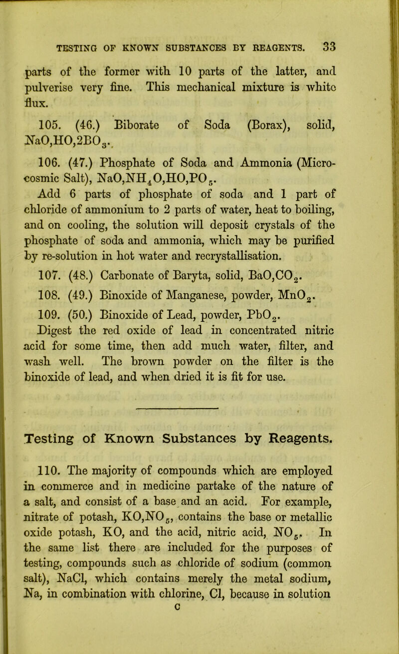 parts of the former with 10 parts of the latter, and pulverise very fine. This mechanical mixture is white flux. 105. (46.) Bihorate of Soda (Borax), solid, I^a0,H0,2B03.. 106. (47.) Phosphate of Soda and Ammonia (Micro- cosmic Salt), !N’a0,NH^0,H0,P05. Add 6 parts of phosphate of soda and 1 part of chloride of ammonium to 2 parts of water, heat to boiling, and on cooling, the solution will deposit crystals of the phosphate of soda and ammonia, which may be purified by re-solution in hot water and recrystallisation. 107. (48.) Carbonate of Baryta, solid, BaOjCOg. 108. (49.) Binoxide of Manganese, powder, MnOg. 109. (50.) Binoxide of Lead, powder, PbOg. Digest the red oxide of lead in concentrated nitric acid for some time, then add much water, filter, and wash well. The brown powder on the filter is the binoxide of lead, and when dried it is fit for use. Testing of Known Substances by Reagents. 110. The majority of compounds which are employed in commerce and in medicine partake of the nature of a salt, and consist of a base and an acid. For example, nitrate of potash, KO,hI'05, contains the base or metallic oxide potash, KO, and the acid, nitric acid, iN’Og. In the same list there are included for the purposes of testing, compounds such as chloride of sodium (common salt), jN’aCl, which contains merely the metal sodium, ITa, in combination with chlorine, Cl, because in solution c