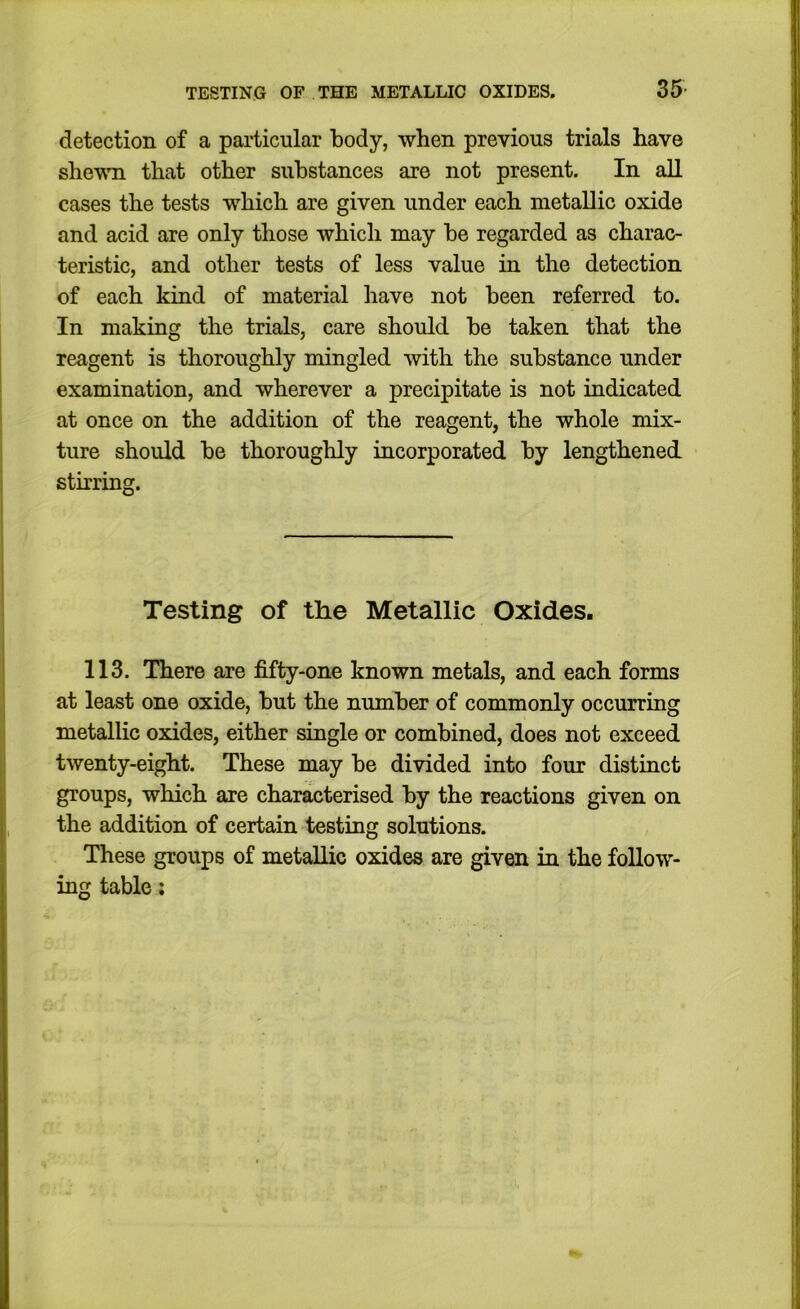 TESTING OF THE METALLIC OXIDES. 35- detection of a particular body, when previous trials have shewn that other substances are not present. In all cases the tests which are given under each metallic oxide and acid are only those which may be regarded as charac- teristic, and other tests of less value in the detection of each kind of material have not been referred to. In making the trials, care should be taken that the reagent is thoroughly mingled with the substance under examination, and wherever a precipitate is not indicated at once on the addition of the reagent, the whole mix- ture should be thoroughly incorporated by lengthened stirring. Testing of the Metallic Oxides. 113. There are fifty-one known metals, and each forms at least one oxide, but the number of commonly occurring metallic oxides, either single or combined, does not exceed twenty-eight. These may be divided into four distinct groups, which are characterised by the reactions given on the addition of certain testing solutions. These groups of metallic oxides are given in the follow- ing table;