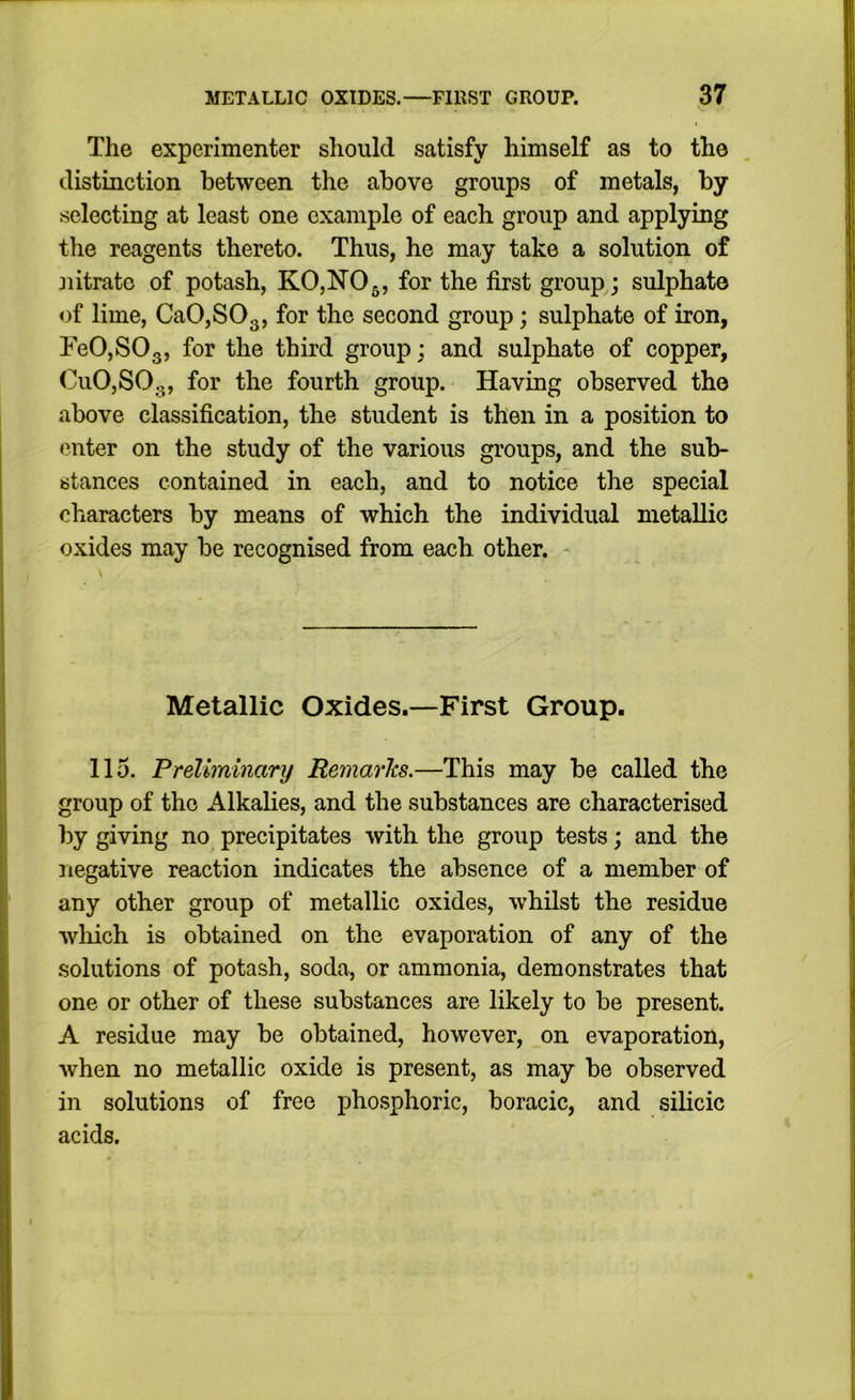 The experimenter should satisfy himself as to the distinction between the above groups of metals, by selecting at least one example of each group and applying the reagents thereto. Thus, he may take a solution of nitrate of potash, KOjNOg, for the first groups sulphate of lime, Ca0,S03, for the second group; sulphate of iron, FeO,SOg, for the third group; and sulphate of copper, CuO,SOg, for the fourth group. Having observed the above classification, the student is then in a position to enter on the study of the various groups, and the sub- stances contained in each, and to notice the special characters by means of which the individual metallic oxides may be recognised from each other. Metallic Oxides.—First Group. 115. Preliminary Remarlts.—This may be called the group of the Alkalies, and the substances are characterised by giving no precipitates with the group tests; and the negative reaction indicates the absence of a member of any other group of metallic oxides, whilst the residue wliich is obtained on the evaporation of any of the solutions of potash, soda, or ammonia, demonstrates that one or other of these substances are likely to be present. A residue may be obtained, however, on evaporation, when no metallic oxide is present, as may be observed in solutions of free pho.sphoric, boracic, and silicic acids.
