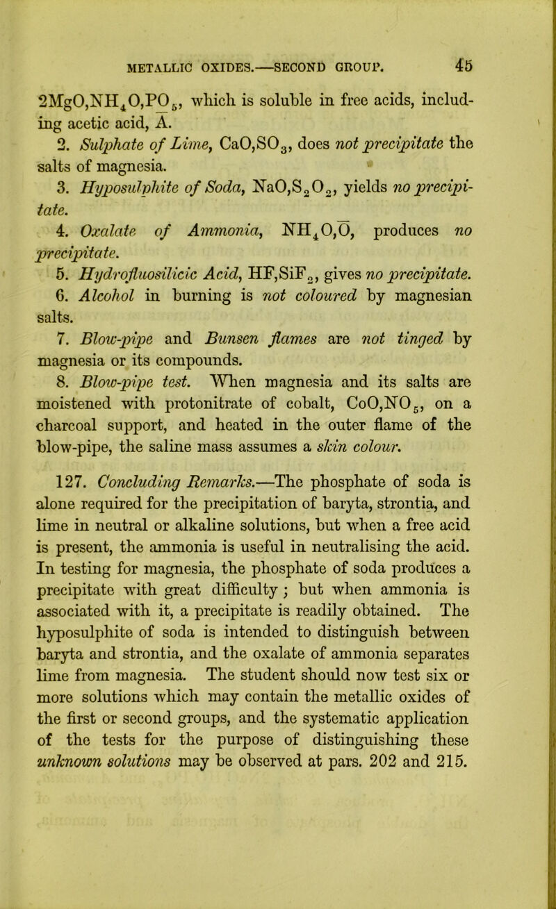 SMgOjNH^OjPOg, which is soluble in free acids, includ- ing acetic acid, A. 2. Sulphate of Lime^ CaOjSOg, does not precipitate the salts of magnesia. 3. Hyposuliohite of Soda^ Na0,S2 02, yields no precipi- tate. 4. Oxalate of Ammonia^ NH^0,0, produces no precipitate. 5. Hydrofluosilicic Acid, HF,SiFo, gives no precipitate. 6. Alcohol in burning is not coloured by magnesian salts. 7. Blow-pipe and Bunsen flames are not tinged by magnesia or its compounds. 8. Bloio-pipe test. When magnesia and its salts are moistened with protonitrate of cobalt, CoO,hr05, on a charcoal support, and heated in the outer flame of the blow-pipe, the saline mass assumes a shin colour. 127. Concluding Remarks.—The phosphate of soda is alone required for the precipitation of baryta, strontia, and lime in neutral or alkaline solutions, but when a free acid is present, the ammonia is useful in neutralising the acid. In testing for magnesia, the phosphate of soda produces a precipitate with great difficulty; but when ammonia is associated with it, a precipitate is readily obtained. The hyposulphite of soda is intended to distinguish between baryta and strontia, and the oxalate of ammonia separates lime from magnesia. The student should now test six or more solutions which may contain the metallic oxides of the first or second groups, and the systematic application of the tests for the purpose of distinguishing these unknown solutions may be observed at pars. 202 and 215.