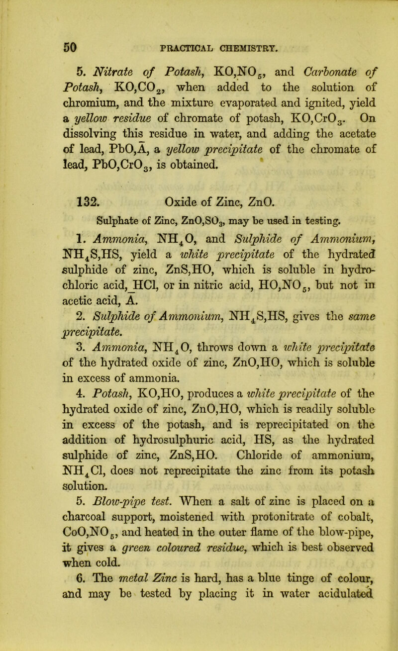 5. Nitrate of Potash, KO,NOg, and Carbonate of Potash, KOjCOg, when added to the solution of chromium, and the mixture evaporated and ignited, yield a yellow residue of chromate of potash, KO,CrOg. On dissolving this residue in water, and adding the acetate of lead, PhO,A, a yellow precipitate of the chromate of lead, PhOjCrOg, is obtained. 132. Oxide of Zinc, ZnO. Sulphate of Zinc, ZnOjSOg, may be xised in testing. 1. Ammonia, NH^O, and Sulphide of Ammonium, 1^11^8,118, yield a white precipitate of the hydrated sulphide of zinc, Zn8,HO, which is soluble in hydro- chloric acid,_HCl, or in nitric acid, H0,N05, hut not in acetic acid, A. 2. Sulphide of Ammonium, lfH^8,HS, gives the same precipitate. 3. Ammonia, NH^O, throws down a ichite precipitate of the hydrated oxide of zinc, ZnO,HO, which is soluble in excess of ammonia. 4. Potash, KO,HO, produces a white precipitate of the hydrated oxide of zinc, ZnO,HO, which is readily soluble in excess of the potash, and is reprecipitated on the addition of hydrosulphuric acid, H8, as the hydrated sulphide of zinc, Zn8,HO. Chloride of ammonium, NH^Cl, does not reprecipitate the zinc from its potasli solution. 5. Blow-pipe test. When a salt of zinc is placed on a charcoal support, moistened with protonitrate of cobalt, CoO,NOg, and heated in the outer flame of the hlow-pipe, it gives a green coloured residue, which is best observed when cold. 6. The metal Zinc is hard, has a blue tinge of colour, and may be tested by placing it m water acidulated