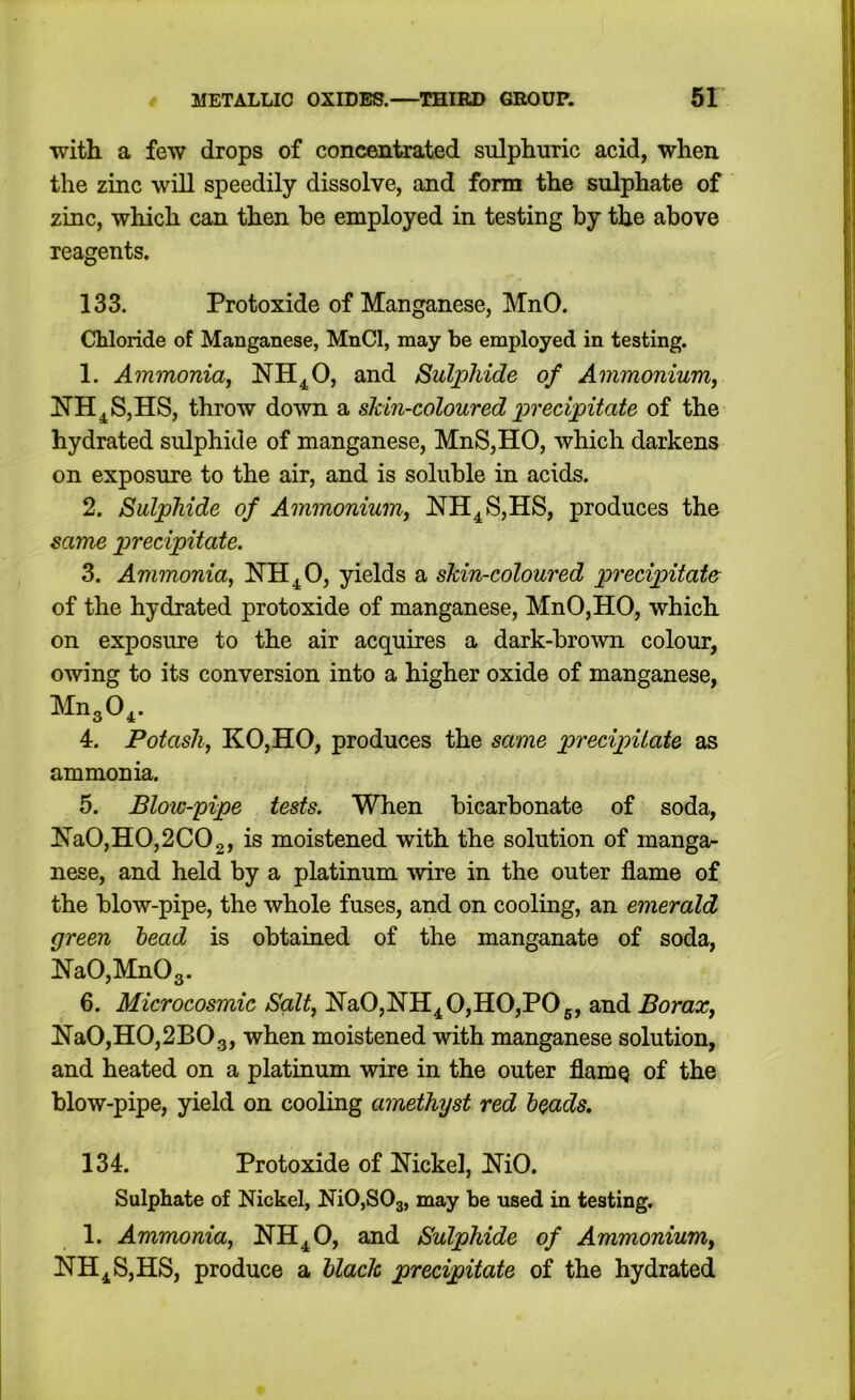 with a few drops of concentrated sulphuric acid, when the zinc will speedily dissolve, and form the sulphate of zinc, which can then he employed in testing by the above reagents. 133. Protoxide of Manganese, MnO. Chloride of Manganese, MnCl, may be employed in testing. 1. Ammonia^ NH^O, and Sulphide of Ammonium^ NH^SjHS, throw down a skin-coloured precipitate of the hydrated sulphide of manganese, MnS,HO, which darkens on exposure to the air, and is soluble in acids. 2. Sulphide of Ammonium^ NH^S,HS, produces the same precipitate. 3. Ammonia, NH^O, yields a skin-coloured precipitate of the hydrated protoxide of manganese, MnO,HO, which on exposure to the air acquires a dark-brown colour, owing to its conversion into a higher oxide of manganese, MngO^. 4. Potash, KO,HO, produces the same precipitate as ammonia. 5. Blow-pipe tests. When bicarbonate of soda, Ha0,H0,2C02, moistened with the solution of manga- nese, and held by a platinum wire in the outer flame of the blow-pipe, the whole fuses, and on cooling, an emerald green head is obtained of the manganate of soda, Ha0,Mn03. 6. Microcosmic Salt, NaO,HH^O,HO,POg, and Borax, HaO,HO,2BOg, when moistened with manganese solution, and heated on a platinum wire in the outer flamQ of the blow-pipe, yield on cooling amethyst red heads, 134. Protoxide of Nickel, NiO. Sulphate of Nickel, NiOjSOs, may be used in testing. 1. Ammonia, NH^O, and Sulphide of Ammonium, NH^S,HS, produce a hlack precipitate of the hydrated