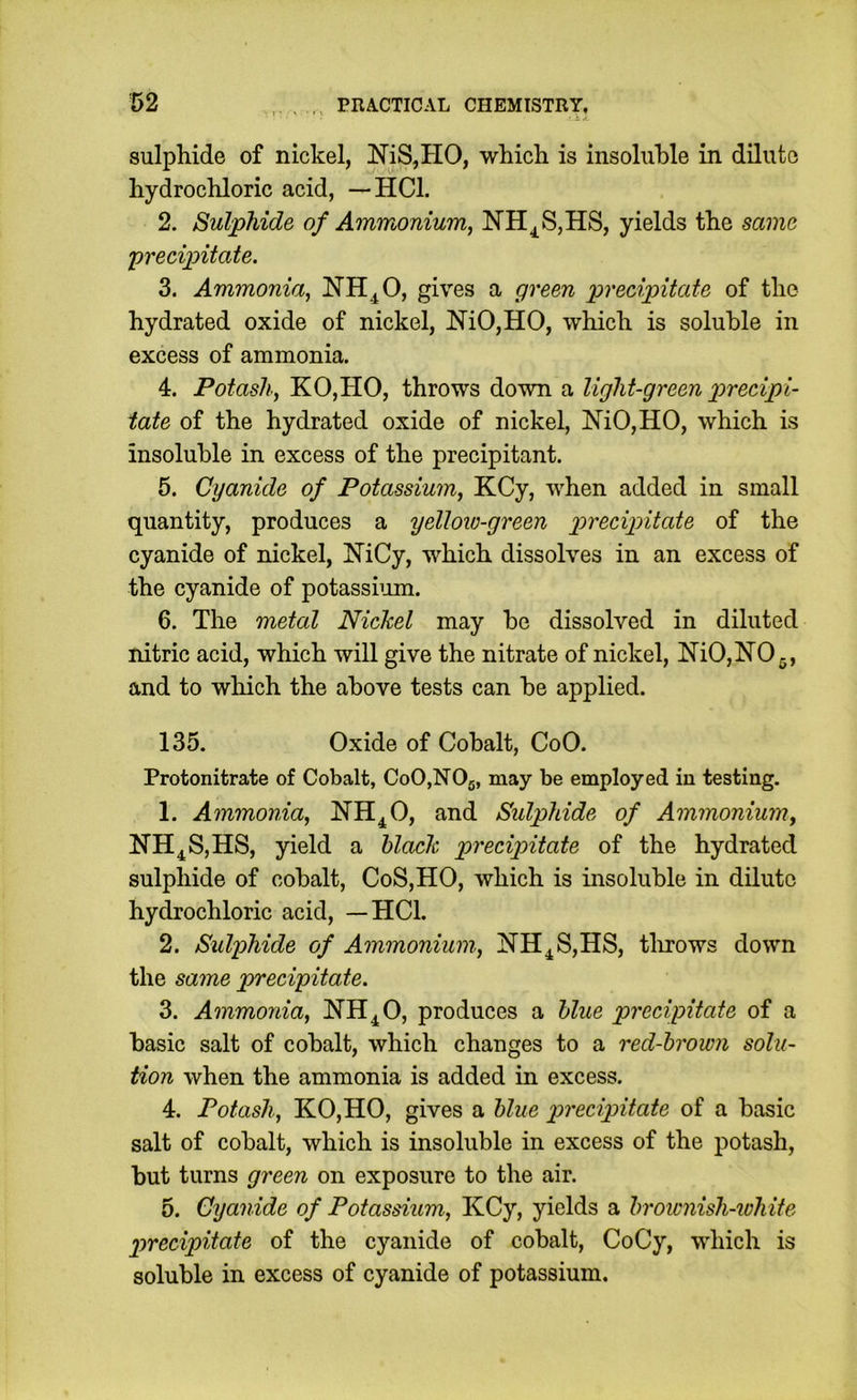 sulphide of nickel, NiSjHO, which is insoluble in dilute hydrochloric acid, — HCl, 2. Sulphide of Ammonium, NHj^S,HS, yields the same precipitate. 3. Ammonia, NH^O, gives a green precipitate of the hydrated oxide of nickel, NiO,HO, which is soluble in excess of ammonia. 4. Potash, KO,HO, throws down a light-green precipi- tate of the hydrated oxide of nickel, KiO,HO, which is insoluble in excess of the precipitant. 5. Cyanide of Potassium, KCy, when added in small quantity, produces a yelloio-green precipitate of the cyanide of nickel, NiCy, which dissolves in an excess of the cyanide of potassbam. 6. The metal Nickel may be dissolved in diluted nitric acid, which will give the nitrate of nickel, NiO,NOg, and to which the above tests can be applied. 135. Oxide of Cobalt, CoO. Protonitrate of Cobalt, CoO,NOg, may be employed in testing. 1. Ammonia, NH^O, and Sulphide of Ammonium, NH^S,HS, yield a hlack precipitate of the hydrated sulphide of cobalt, CoS,HO, which is insoluble in dilute hydrochloric acid, —HCl. 2. Sulphide of Ammonium, NH^S,HS, tlirows down the same precipitate. 3. Ammonia, HH^O, produces a blue precipitate of a basic salt of cobalt, which changes to a red-hrown solu- tion when the ammonia is added in excess. 4. Potash, KO,HO, gives a blue precipitate of a basic salt of cobalt, which is insoluble in excess of the potash, but turns green on exposure to the air. 6. Cyanide of Potassium, KCy, yields a broimiish-'iohite precipitate of the cyanide of cobalt, CoCy, which is soluble in excess of cyanide of potassium.