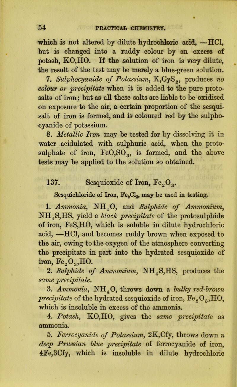which is not altered by dilute hydrochloric acid, —HCl, but is changed into a ruddy colour by an excess of potash, KOjHO. If the solution of iron is very dilute, the result of the test may be merely a blue-green solution. 7. Sulpliocyanide of Potassium^ KjCySg, produces no colour or precipitate when it is added to the pure proto- salts of iron; but as all these salts are liable to be oxidised on exposure to the air, a certain proportion of the sesqui- salt of iron is formed, and is coloured red by the sulpho- cyanide of potassium. 8. Metallic Iron may be tested for by dissolving it in water acidulated with sulphuric acid, when the proto- sulphate of iron, FeOjSOg, is formed, and the above tests may be applied to the solution so obtained. 137. Sesquioxide of Iron, FogOg. Sesqitichloride of Iron, Fe2Cl3, may be used in testing. 1. Ammonia^ NH^O, and Sulphide of Ammonium^ ITH^S,HS, yield a hlaclc precipitate of the protosulphide of iron, FeS,HO, which is soluble in dilute hydrochloric acid, —HCl, and becomes ruddy brown when exposed to the air, owing to the oxygen of the atmosphere converting the precipitate in part into the hydrated sesquioxide of iron, FegOgjHO. 2. Sulphide of Ammonium, !N’H4S,HS, produces the same precipitate. 3. Ammonia, NH^O, tlirows down a bulky red-brown precipitate of the hydrated sesquioxide of iron, re20g,H0, which is insoluble in excess of the ammonia. 4. Potash, KO,HO, gives the same precipitate as ammonia. 5. Ferrocyanide of Potassium, 2K,Cfy, throws down a deep Prussian blue precipitate of ferrocyanide of iron, 4Fe,3Cfy, which is insoluble in dilute hydrochloric