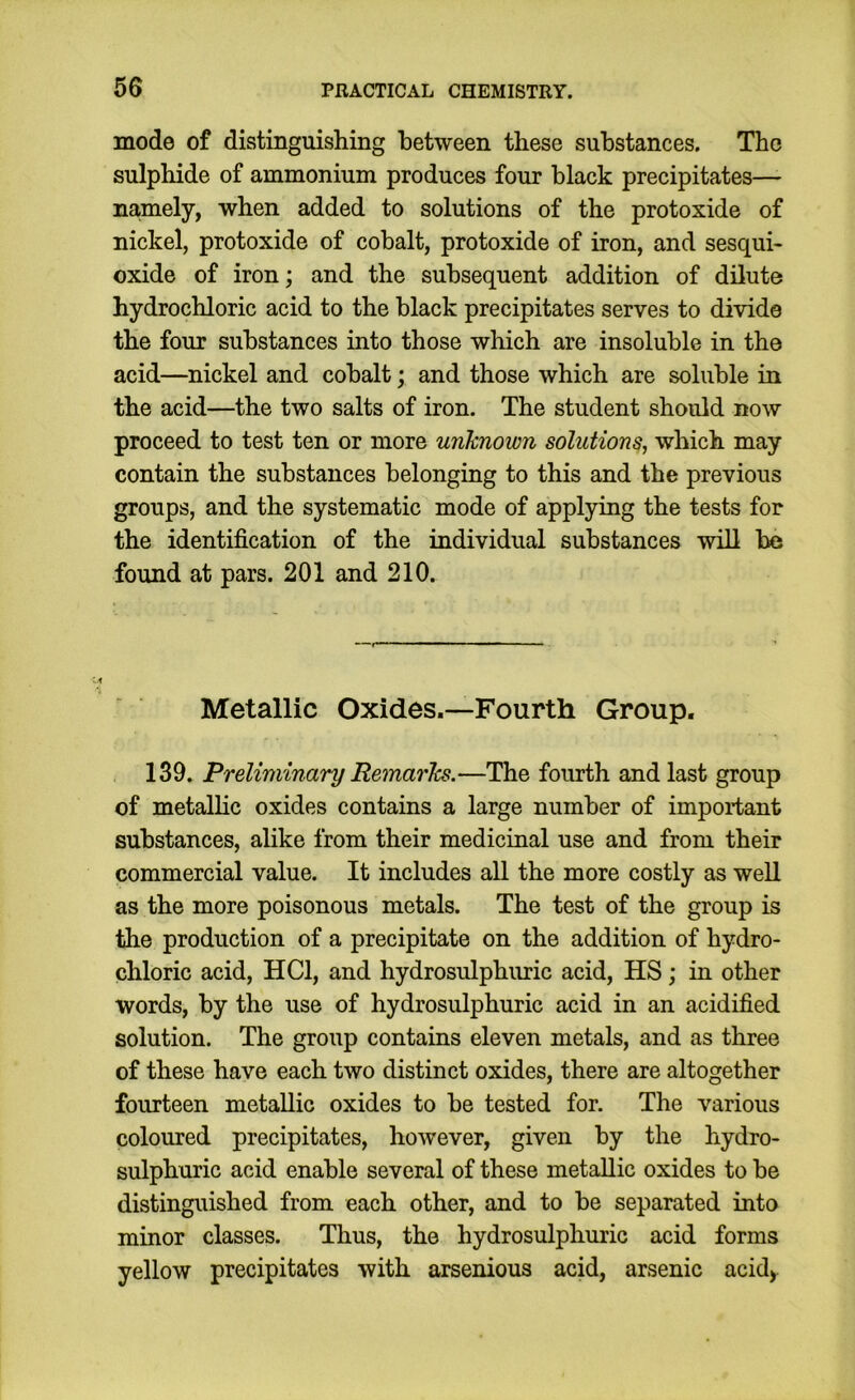 mode of distinguishing between these substances. The sulphide of ammonium produces four black precipitates—- namely, when added to solutions of the protoxide of nickel, protoxide of cobalt, protoxide of iron, and sesqui- oxide of iron; and the subsequent addition of dilute hydrochloric acid to the black precipitates serves to divide the four substances into those which are insoluble in the acid—nickel and cobalt; and those which are soluble in the acid—the two salts of iron. The student should now proceed to test ten or more unknown solutions, which may contain the substances belonging to this and the previous groups, and the systematic mode of applying the tests for the identification of the individual substances will be found at pars. 201 and 210. Metallic Oxides.—Fourth Group. 139. Preliminary Remarks.—The fourth and last group of metalHc oxides contains a large number of important substances, alike from their medicinal use and from their commercial value. It includes all the more costly as well as the more poisonous metals. The test of the group is the production of a precipitate on the addition of hydro- chloric acid, HCl, and hydrosulphuric acid, HS; in other words, by the use of hydrosulphuric acid in an acidified solution. The group contains eleven metals, and as three of these have each two distinct oxides, there are altogether fourteen metallic oxides to be tested for. The various coloured precipitates, however, given by the hydro- sulphuric acid enable several of these metallic oxides to be distinguished from each other, and to be separated into minor classes. Thus, the hydrosulphuric acid forms yellow precipitates with arsenious acid, arsenic acid>