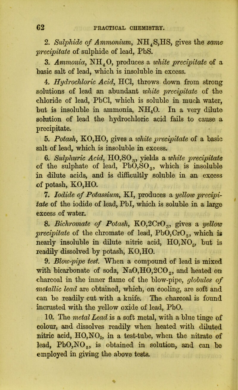 2. Sulphide of Ammonium^ NH^S,HS, gives the same precipitate of sulphide of lead, PbS. 3. Ammonia, NH^O, produces a white precipitate of a basic salt of lead, which is insoluble in excess. 4. Hydrochloric Acid, HCl, throws down from strong solutions of lead an abundant loliite precipitate of the chloride of lead, PbCl, which is soluble in much water, but is insoluble in ammonia, !NH40. In a very dilute solution of lead the hydrochloric acid fails to cause a precipitate. 5. Potash, KO,HO, gives a white precipitate of a basic salt of lead, which is insoluble in excess. 6. Sulphuric Acid, H0,S03, yields a white precipitate of the sulphate of lead, Pb0,S03, ''^hich is insoluble in dilute acids, and is difficultly soluble in an excess of potash, KO,HO. 7. Iodide of Potassium, KI, produces a yellow precipi- tate of the iodide of lead, Pbl, which is soluble in a large excess of water. 8. Bichromate of Potash, K0,2Cr03, gives a yellow precipitate of the chromate of lead, Pb0,Cr03, which is nearly insoluble in dilute nitric acid, HO,NOg, but is readily dissolved by potash, KO,HO. 9. Blow-pipe test. Wlien a compound of lead is mixed with bicarbonate of soda, N’a0,H0,2C02, and heated on charcoal in the inner flame of the blow-pipe, globules of metallic lead are obtained, which, on cooling, are soft and can be readily cut with a knife. The charcoal is found incrusted with the yellow oxide of lead, PbO. 10. The metal Lead is a soft metal, with a blue tinge of colour, and dissolves readily when heated with diluted nitric acid, H0,N06, in a test-tube, when the nitrate of lead, PbO, NO 5, is obtained in solution, and can be employed in giving the above tests.