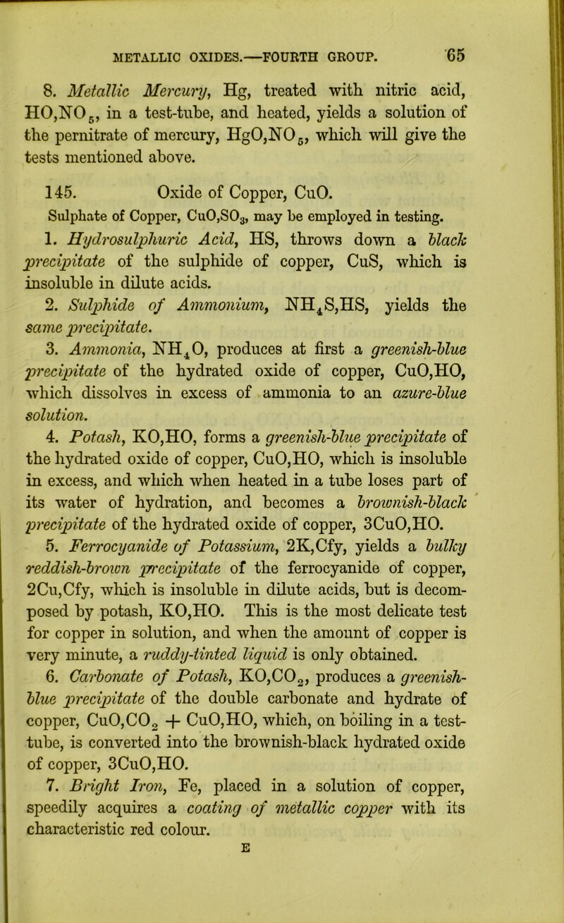 8. Metallic Mercury^ Hg, treated with nitric acid, HO,NO 5, in a test-tube, and heated, yields a solution of the pernitrate of mercury, HgO,NOg, which will give the tests mentioned above. 145. Oxide of Copper, CuO. Sulphate of Copper, CuOjSOa, may be employed in testing. 1. Hydrosulpliuric Acid, HS, throws down a hlach •precipitate of the sulphide of copper, CuS, which is insoluble in dilute acids. 2. Sulp)hide of Ammoniumy NH^S,HS, yields the same precipitate. 3. Ammonia^ NH^O, produces at first a greenish-hlue precipitate of the hydrated oxide of copper, CuO,HO, which dissolves in excess of ammonia to an azure-hlue solution. 4. Potash, KO,HO, forms a greenish-hlue precipitate of the hydrated oxide of copper, CuO, HO, which is insoluble in excess, and which when heated in a tube loses part of its water of hydration, and becomes a hrownish-hlaclc precipitate of the hydrated oxide of copper, 3CuO, HO. 5. Ferrocyanide of Potassium, 2K,Cfy, yields a bulky reddish-brown precipitate of the ferrocyanide of copper, 2Cu,Cfy, which is insoluble in dilute acids, but is decom- posed by potash, KO,HO. This is the most delicate test for copper in solution, and when the amount of copper is very minute, a ruddy-tinted liquid is only obtained. 6. Carbonate of Potash, K0,C02, produces a greenish- blue precipitate of the double carbonate and hydrate of copper, CuO,CO2 + CuO,HO, which, on boiling in a test- tube, is converted into the brownish-black hydrated oxide of copper, 3CuO,HO. 7. Bright Iron, Fe, placed in a solution of copper, speedily acquires a coating of metallic copper with its characteristic red colour. E