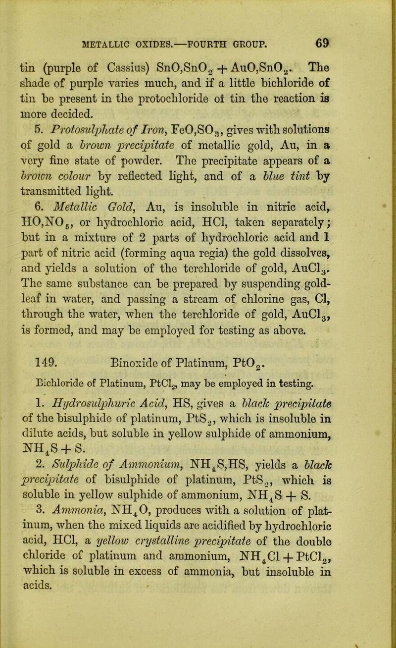 tin (purple of Cassius) SnOjSnOg + AuO,SnO.^. The shade of purple varies much, and if a little bichloride of tin be present in the protochloride ol tin the reaction is more decided. 5. Protosulphate of Iron, FeOjSOg, gives with solutions of gold a brown precipitate of metallic gold, Au, in a very fine state of powder. The precipitate appears of a brown colour by reflected light, and of a blue tint by transmitted light. 6. Metallic Gold, Au, is insoluble in nitric acid, HO,NO5, or hydrochloric acid, HCl, taken separately; but in a mixture of 2 parts of hydrochloric acid and 1 part of nitric acid (forming aqua regia) the gold dissolves, and yields a solution of the tcrcliloride of gold, AuCly. The same substance can be prepared by suspending gold- leaf in water, and passing a stream of chlorine gas, Cl, through the water, when the terchloride of gold, AuClg, is formed, and may be employed for testing as above. 149. Binoxide of Platinum, PtO2. Bichloride of Platinum, PtCL, may be employed in testing. 1. HydrosidpUuric Acid, HS, gives a black precipitate of the bisulphide of platinum, PtSo, which is insoluble in dilute acids, but soluble in yellow sulphide of ammonium, NH^S-f S. 2. Sulphide of Ammonium, NH^S,HS, yields a black precipitate of bisulphide of platinum, PtS.,, which is soluble in yellow sulphide of ammonium, NH^S S. 3. Ammonia, NH^O, produces with a solution of plat- inum, when the mixed liquids arc acidified by hydrochloric acid, HCl, a yellow cnjstalline precipitate of the double chloride of platinum and ammonium, NH^Cl-f PtClg, which is soluble in excess of ammonia, but insoluble in acids.