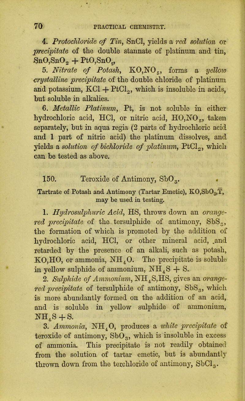 4. Protocliloride of Tin, SnCl, yields a red solution or lorecipitate of the double staunate of platinum and tin, SnOjSnOg + PtO,SnOg, 5. Nitrate of Potash, KO,NOg, forms a yelloio crystalline jprecipitate of the double chloride of platinum and potassium, KCl -(- PtCl2, which is insoluble in acids, but soluble in alkalies. 6. Metallic Platinum, Pt, is not soluble in either hydrochloric acid, HCl, or nitric acid, H0,N05, f^'hen separately, but in aqua regia (2 parts of hydrochloric acid and 1 part of nitric acid) the platinum dissolves, and yields o, solution of bichloride of platinum, PtCL, which can be tested as above. 150. Peroxide of Antimony, SbOg. • Tartrate of Potash and Antimony (Tartar Emetic), KOjSbOgjT, may be used in testing. 1. Hydrosulpjlmric Acid, HS, throws down an oranyc- red precipitate of the tersulphide of antimony, SbS^, the formation of which is promoted by the addition of hydrochloric acid, HCl, or other mineral acid, .and retarded by the presence of an alkali, such as potash, KO,HO, or ammonia, HH^O. The precipitate is soluble in yellow sulphide of ammonium, HH^S + S. 2. Sulphide of Ammonium, NH.^S,HS, gives an orange- red precipitate of tersulphide of antimony, SbSg, which is more abundantly formed on the addition of an acid, and is soluble in yellow sulphide of ammonium, + S. 3. Ammonia, HH^O, produces a lohite precipitate of teroxide of antimony, SbOg, which is insoluble in excess of ammonia. This precipitate is not readily obtained from the solution of tartar emetic, but is abundantly thrown down from the terchloride of antimony, SbClg.