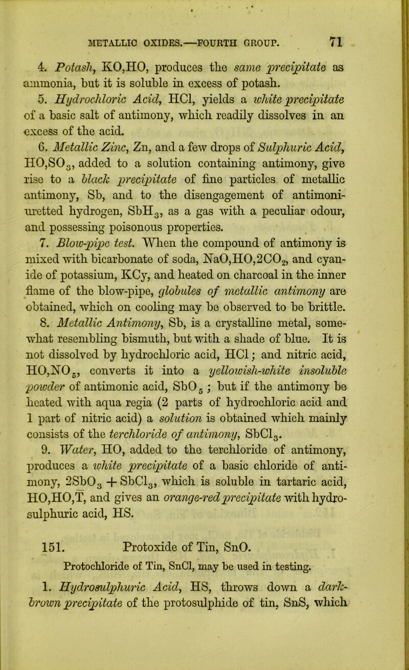4. Potasliy KOjHO, produces the same x^recijpitate as ammonia, but it is soluble in excess of potash. 5. Hydrochloric Acid, HCl, yields a white precipitate of a basic salt of antimony, which readily dissolves in an excess of the acid. 6. Metallic Zinc, Zn, and a few drops of Sulphuric Acid, HOjSOg, added to a solution containing antimony, give rise to a hlach precipitate of fine particles of metallic antimony, Sb, and to the disengagement of antimoni- uretted hydrogen, SbHg, as a gas with a pecuhar odour, and possessing poisonous properties. 7. Blowpipe test. ’WHiien the compound of antimony is mixed with bicarbonate of soda, lS’a0,H0,2C02, and cyan- ide of potassium, KCy, and heated on charcoal in the inner flame of the blow-pipe, globules of metallic antimony are obtained, which on cooling may be observed to be brittle. 8. Metallic Antimony, Sb, is a crystalline metal, some- what resembling bismuth, but with a shade of blue. It is not dissolved by hydrochloric acid, HCl; and nitric acid, HO,HOg, converts it into a yellowish-white insoluble powder of antimonic acid, SbOg; but if the antimony be heated with aqua regia (2 parts of hydrochloric acid and 1 part of nitric acid) a solution is obtained which mainly consists of the terchloride of antimony, SbClg. 9. Water, HO, added to the terchloride of antimony, produces a lohite precipitate of a basic chloride of anti- mony, 2Sb03 + SbClg, which is soluble in tartaric acid, HO,HO,T, and gives an orange-red precipitate sulphuric acid, HS. 151. Protoxide of Tin, SnO. Protochloride of Tin, SnCl, may be used in testing. 1. Hydrosulphuric Acid, HS, throws down a darh- brown precipitate of the protosulphide of tin, SnS, which