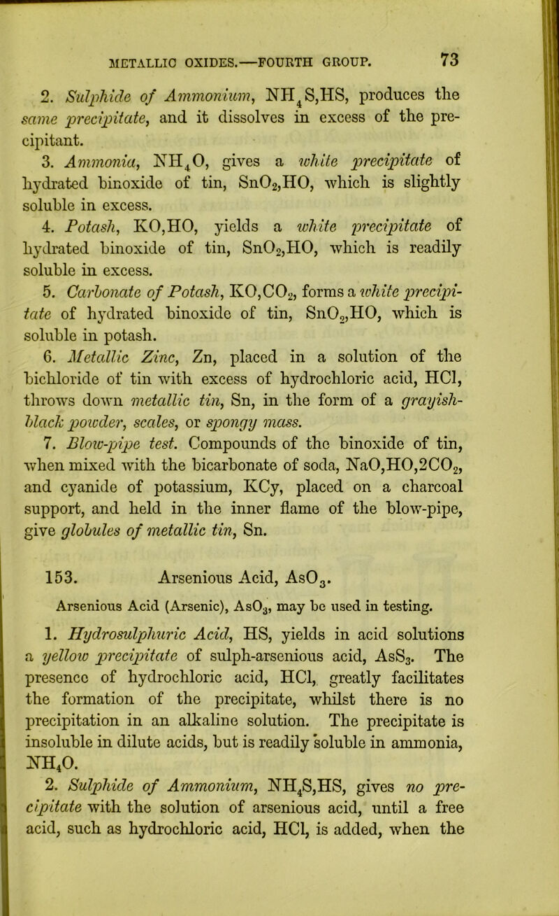 2. Sulphide of Ammonium^ NH^S,HS, produces the same precipitate, and it dissolves in excess of the pre- cipitant. 3. Ammonia, NH^O, gives a white precipitate of hydrated hinoxide of tin, Sn02,H0, which is slightly soluble in excess. 4. Potash, KOjHO, yields a ivhite precipitate of hydrated hinoxide of tin, Sn02,H0, which is readily soluble in excess. 5. Carbonate of Potash, K0,C02, forms a lohite precipi- tate of hydrated hinoxide of tin, SnOojHO, which is soluble in potash. 6. Metallic Zinc, Zn, placed in a solution of the bichloride of tin with excess of hydrochloric acid, HCl, throws down metallic tin, Sn, in the form of a grayish- black powder, scales, or spongy mass. 7. Blow-pjipe test. Compounds of the hinoxide of tin, when mixed with the bicarbonate of soda, Na0,H0,2C02, and cyanide of potassium, KCy, placed on a charcoal support, and held in the inner flame of the blow-pipe, give globules of metallic tin, Sn. 153. Arsenious Acid, AsOg. Arsenioiis Acid (Arsenic), ASO3, may be used in testing. 1. Hydrosulphuric Acid, HS, yields in acid solutions a yellow precipitate of sulph-arsenious acid, AsSs. The presence of hydrochloric acid, HCl, greatly facilitates the formation of the precipitate, whilst there is no precipitation in an alkaline solution. The precipitate is insoluble in dilute acids, but is readily 'soluble in ammonia, HH4O. 2. Sulphide of Ammonium, HH^S,HS, gives no pre- cipitate with the solution of arsenious acid, until a free acid, such as hydrochloric acid, HCl, is added, when the