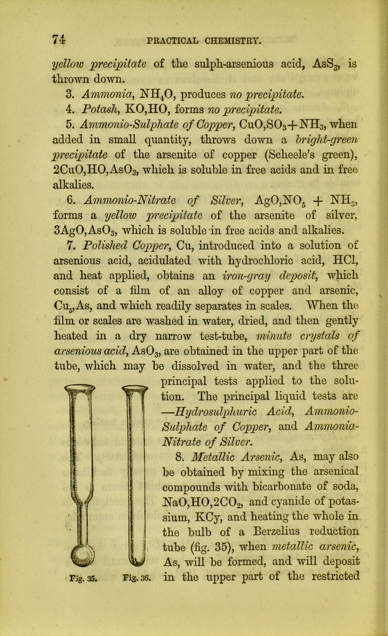 yellow 'precipitate of tlie sulph-arsenious acid, ASS3, is thrown down. 3. Ammonia, NH4O, produces 'no precipitate. 4. Potash, KOjHO, forms no precipitate. 5. Ammonio-Sulphate of Copper, CuOjSOa-f^N’Ha, when added in small quantity, throws down a hriglii-green precipitate of the arsenite of copper (Scheele’s green), 2Cu0,H0,As03, which is soluble in free acids and in free alkalies. 6. Ammonio-Nitrate of Silver, Ag0,lSr05 -f forms a yelloio precipitate of the arsenite of silver, 3AgO, AsOa, which is soluble in free acids and alkalies. 7. Polished Copper, Cu, introduced into a solution of arsenious acid, acidulated with hydrocliloric acid, HCl, and heat applied, obtains an iron-gray deposit, which consist of a film of an alloy of copper and arsenic, CUgjAs, and which readily separates in scales. When the film or scales are washed in water,, dried, and then gently heated in a dry narrow test-tube, minute cnjstals of arsenious acid, ASO3, are obtained in the upper part of the tube, which may be dissolved in water, and the three principal tests applied to the solu- tion. The principal liquid tests are —Hydrosulphuric Acid, Ammonio- Sulphate of Copper, and Ammonia- Nitrate of Silver. 8. Metallic Arsenic, As, may also be obtained by mixing the arsenical compounds with bicarbonate of soda, lS'a0,H0,2C02, and cyanide of potas- sium, KCy, and heating the whole in the bulb of a Eerzelius reduction tube (fig. 35), when metallic arsenic, As, will be formed, and will deposit Fig. 35. Fig. 36. in the upper part of the restricted