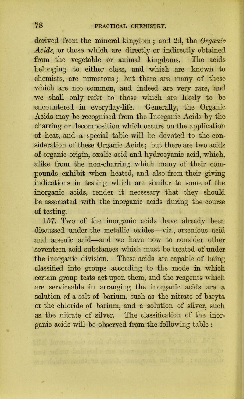 derived from the mineral kingdom; and 2d, tlie Organic Acids, or those which are directly or indirectly obtained from the vegetable or animal kingdoms. The acids belonging to either class, and which are known to chemists, are numerous; but there are many of these which are not common, and indeed are very rare, and we shall only refer to those which are likely to be encountered in everyday-life. Generally, the Organic Acids may be recognised from the Inorganic Acids by the charring or decomposition wliich occurs on the application of heat, and a special table will be devoted to the con- sideration of these Organic Acids; but there are two acids of organic origin, oxahc acid and hydrocyanic acid, which, alike from the non-charring which many of their com- pounds exhibit when heated, and also from their giving indications in testing which are similar to some of the inorganic acids, render it necessary that they should be associated with the inorganic acids during the course of testing. 157. Two of the inorganic acids have already been discussed under the metallic oxides—viz., arsenious acid and arsenic acid—and we have now to consider other seventeen acid substances wliich must be treated of under the inorganic division. These acids are capable of being classified into groups according to the mode in which certain group tests act upon them, and the reagents which are serviceable -in arranging the inorganic acids are a solution of a salt of barium, such as the nitrate of baryta or the chloride of barium, and a solution of silver, such as the nitrate of silver. The classification of the inor- ganic acids wiU be observed from the following table :