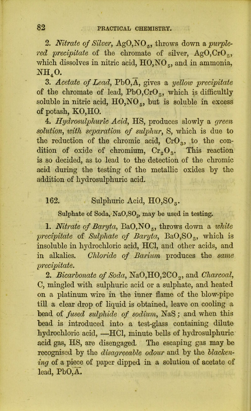 2. Nitrate of Silver, AgO,NOg, throws do'wn purple- red loreeipitate of the chromate of silver, AgOjCrO^, which dissolves in nitric acid, HO,NO 5, and in ammonia, NH^O. 3. Acetate of Lead, PhO,A, gives a yellow precipitate of the cliromate of lead, Pb0,Cr03, which is difficultly soluble in nitric acid, HO,NO 5, but is soluble in excess of potash, KO,HO. 4. Hydrosulpliurlc Acid, HS, produces slowly a green solution, luith separation of sulphur, S, which is due to the reduction of the chromic acid, CrO^, to the con- dition of oxide of chromium, CrgO^. This reaction is so decided, as to lead to the detection of the chromic acid during the testing of the metallic oxides by the addition of hydrosulphuric acid. 162. Sulphuric Acid, HO,SOg. Sulphate of Soda, NaOjSOa, may be used in testing. 1. Nitrate of Baryta, BaO,NOg, throws do^vn a lohite precipitate of Sulphate of Baryta, Ba0,S03, which is insoluble in hydrochloric acid, HCl, and other acids, and in alkalies. Chlo7'ide of Barium produces the sa^ne precipitate. 2. Bicarbonate of Soda, Na0,H0,2C02, and Charcoal, C, mingled with sulphuric acid or a sulphate, and heated on a platinum wire in the inner flame of the blow-pipe tin a clear drop of liquid is obtained, leave on cooling a bead of fused sulphide of sodium, NaS; and when this bead is introduced into a test-glass containing dilute hydrochloric acid, —HCl, minute bells of hydrosulphuric acid gas, HS, are disengaged, The escaping gas may be recognised by the disagreeable odour and by the blacken- ing of a piece of paper dipped in a solution of acetate of lead, PbO,A,