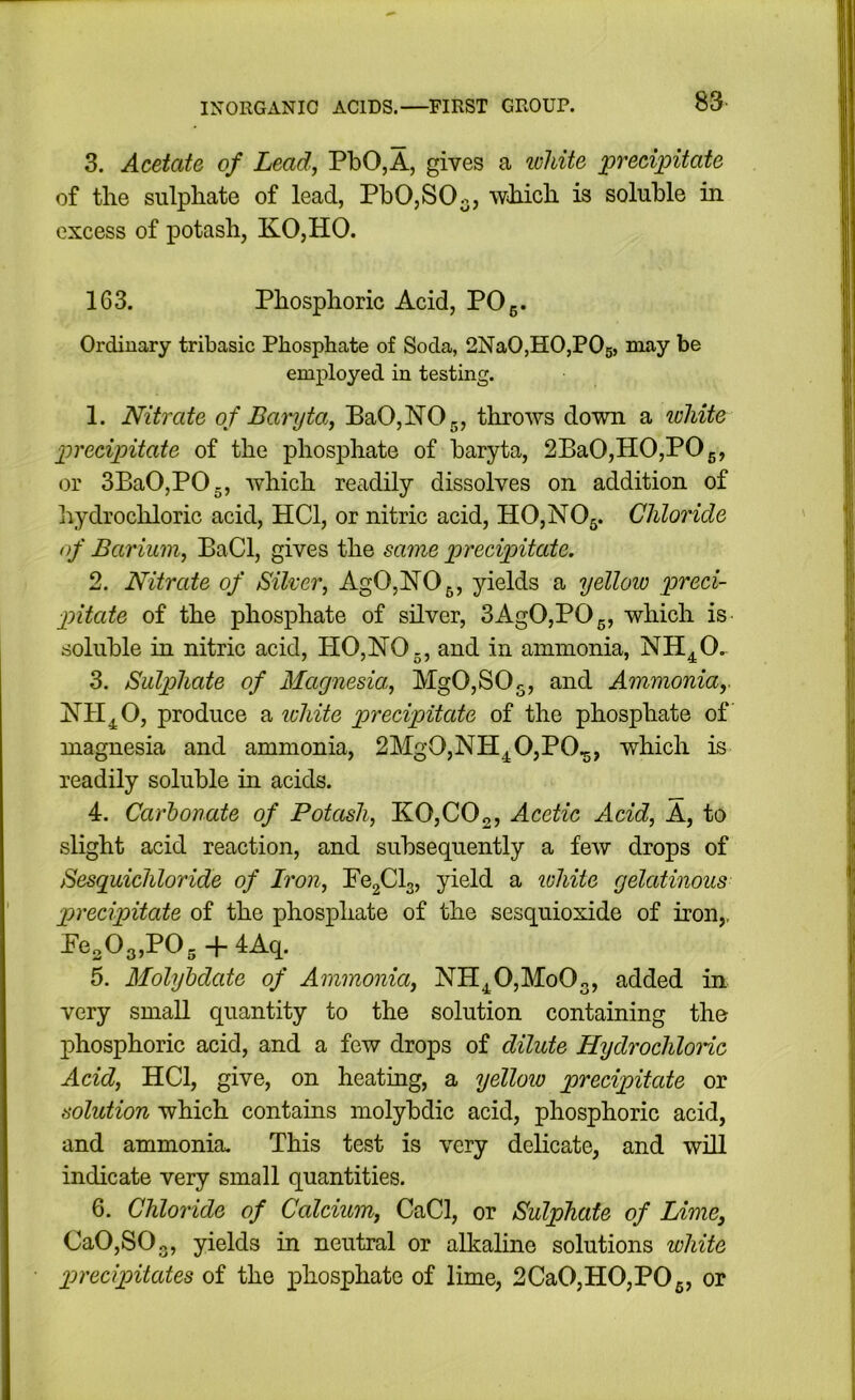 3. Acetate of Lead, PbO,A, gives a loliite precipitate of the sulphate of lead, PhO,SO-, which is soluble in excess of potash, KO,HO. 163. Phosphoric Acid, POg. Ordinary tribasic Phosphate of Soda, 2Na0,H0,P05, may be employed in testing. 1. Nitrate of Baryta, BaOjhlOg, throws down a white precipitate of the phosphate of baryta, 2BaO,HO,POg, or 3BaO,POg, which readily dissolves on addition of hydrochloric acid, HCl, or nitric acid, HO,NOg. Chloride of Barium, BaCl, gives the same precipitate. 2. Nitrate of Silver, AgO,]SrOg, yields a yellow preci- pitate of the phosphate of silver, 3AgO,POg, which is soluble in nitric acid, PIO,lSrO., and in ammonia, NH^O. 3. Sulphate of Magnesia, MgOjSOg, and Ammonia,. produce a ichite precipitate of the phosphate of magnesia and ammonia, 2MgO,NH^O,PO.g, which is readily soluble in acids. 4. Carlonate of Potash, K0,C02, Acetic Acid, A, to slight acid reaction, and subsequently a few drops of Sesguichloride of Iron, FOgClg, yield a lohite gelatinous precipitate of the phosphate of the sesquioxide of iron,, Peo03,P05 + 4Aq. 5. Molyljdate of Ammonia, NH^OjMoOg, added in very small quantity to the solution containing the phosphoric acid, and a few drops of dilute HydrochloHc Acid, HCl, give, on heating, a yellow precipitate or solution which contains molybdic acid, phosphoric acid, and ammonia. This test is very dehcate, and will indicate very small quantities. 6. Chloride of Calcium, CaCl, or Sulphate of Lime, Ca0,S03, yields in neutral or alkaline solutions white precipitates of the phosphate of lime, 2CaO,HO,POg, or 83. i
