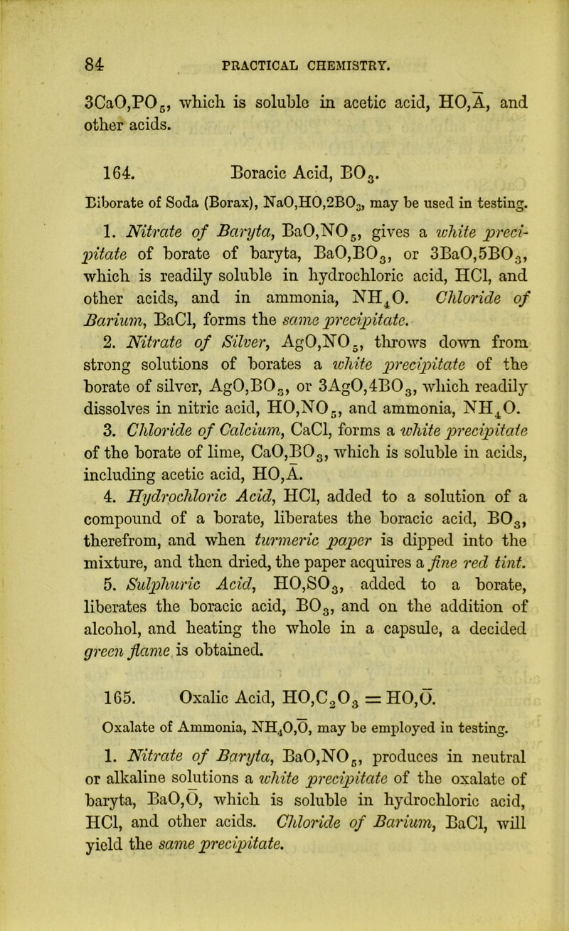 SCaOjPOg, which is soluble in acetic acid, HO,A, and other acids. 164. Boracic Acid, BO3. Biborate of Soda (Borax), NaO,HO,2BOo, may be used in testing. 1. Nitrate of Baryta, BaO,NOg, gives a luliite jpreci- Imitate of borate of baryta, BaO,BOg, or 3Ba0,5B03, which is readily soluble in hydrochloric acid, HCl, and other acids, and in ammonia, NH^O. Chloride of Barium, BaCl, forms the same precipitate. 2. Nitrate of Silver, AgO,N’0., throws down from strong solutions of borates a loliite precipitate of the borate of silver, AgO,BO„, or 3AgO,4BOg, which readily dissolves in nitric acid, HO,NOj, and ammonia, NH.^0. 3. Chloride of Calcium, CaCl, forms a white p>recipitaie of the borate of lime, CaO,BOg, which is soluble in acids, including acetic acid, HO,A. 4. Hydrochloric Acid, HCl, added to a solution of a compound of a borate, liberates the boracic acid, BOg, therefrom, and when turmeric paper is dipped into the mixture, and then dried, the paper acquires a fine red tint. 5. Sulphuric Acid, HO,SOg, added to a borate, liberates the boracic acid, BOg, and on the addition of alcohol, and heating the whole in a capsule, a decided green flame is obtained. 165. Oxalic Acid, H0,C30g =: HO,0. Oxalate of Ammonia, NH,jO,0, may be employed in testing. 1. Nitrate of Baryta, BaO,NOj., produces in neutral or alkaline solutions a ivhite precipitate of the oxalate of baryta, Ba0,O, which is soluble in hydrochloric acid, HCl, and other acids. Chloride of Barium, BaCl, will yield the same precipitate.