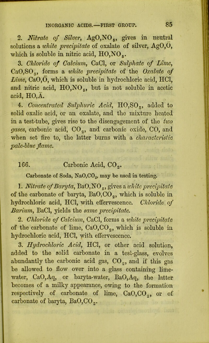 2. Nitrate of Silver, AgO,NOg, gives in neutral solutions a icMte precipitate of oxalate of silver, AgO,0, which is soluble in nitric acid, HO,NOg. 3. Chloride of Calcium, CaCl, or Sulphate of Lime, CaOjSOg, forms a ichite precipitate of the Oxalate of Lime, CaO,0, which is soluble in hydrochloric acid, HCl, and nitric acid, HO,NOg, but is not soluble in acetic acid, HO,A. 4. Concentrated Sulphuric Acid, HO,SOg, added to solid oxalic acid, or an oxalate, and the mixture heated in a test-tube, c;ives rise to the disengagement of the tico gases, carbonic acid, CO„, and carbonic oxide, CO, and when set fire to, the latter burns with a charactcrisiic pale-hlue flame. 166. Carbonic Acid, CO„. Carbonate of Soda, NaOjCOj, may be used in testing. 1. Nitrate of Baryta, BaO,HOg, gives a udiitc precipitate of the carbonate of baryta, Ba0,C02, which is soluble in hydrochloric acid, HCl, with effervescence. Chloride of Barium, BaCl, yields the same precipitate. 2. Chloride of Calcium, CaCl, forms a white precipita.te of the carbonate of lime, CaO,CO„, which is soluble in hydrochloric acid, HCl, with effervescence. 3. Hydrochloric Acid, HCl, or other acid solution, added to the solid carbonate in a test-glass, evolves abundantly the carbonic acid gas, CO„, and if this gas be allowed to flow over into a glass containing liine- water, CaO,Aq, or baryta-water, BaO,Aq, the latter becomes of a milky appearance, owing to the formation respectively of carbonate of lime, Ca0,C02, or of carbonate of baryta, Ba0,C02.