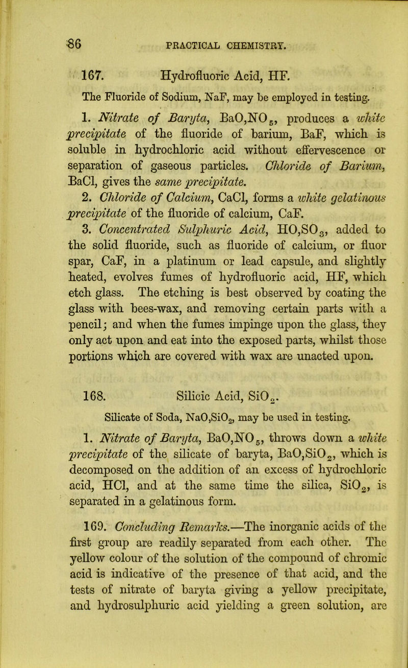 ' 167. Hydrofluoric Acid, HR The Fluoride of Sodium, NaF, may be employed in testing. 1. Nitrate of Baryta^ BaOjHOg, produces a white X>recixntate of the fluoride of barium, BaR, which is soluble in hydrochloric acid without effervescence or separation of gaseous particles. Chloride of Barium, BaCl, gives the same precipitate. 2. Chloride of Calcium, CaCl, forms a white gelatinous precipitate of the fluoride of calcium, CaF. 3. Concentrated Sidphurie Acid, H0,S03, added to the sohd fluoride, such as fluoride of calcium, or fluor spar, CaF, in a platinum or lead capsule, and slightly heated, evolves fumes of hydrofluoric acid, HF, which etch glass. The etching is best observed by coating the glass with bees-wax, and removing certain parts with a pencil; and when the fumes impinge upon the glass, they only act upon and eat into the exposed parts, whilst those portions which are covered with wax are unacted upon. 168. Silicic Acid, SiO„. Silicate of Soda, NaOjSiOg, may be used in testing. 1. Nitrate of Baryta, Ba0,lS[05, throws down SLiohite precipitate of the silicate of baryta, BaO,SiO„, which is decomposed on the addition of an excess of hydrochloric acid, HCl, and at the same time the silica, Si02, is separated in a gelatinous form. 169. Concluding Remarhs,—The inorganic acids of the first group are readily separated from each other. The yellow colour of the solution of the compound of chromic acid is indicative of the presence of that acid, and the tests of nitrate of baiyta giving a yellow precipitate, and hydrosulphuric acid yielding a green solution, are