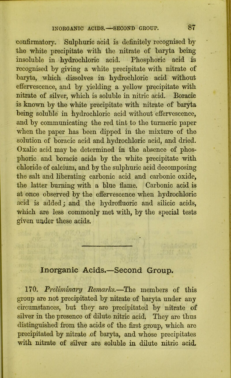 confirmatory. Sulphuric acid is definitely recognised by the white precipitate with the nitrate of baryta being insoluble in hydrochloric acid. Phosphoric acid is recognised by giving a white precipitate with nitrate of bai'yta, which dissolves in hydrochloric acid without effervescence, and by yielding a yellow precipitate with nitrate of silver, which is soluble in nitric acid. Boracic is known by the white precipitate with nitrate of baryta being soluble in hydrochloric acid without effervescence, and by communicating the red tint to the turmeric paper when the paper has been dipped in the mixture of the solution of boracic acid and hydrochloric acid, and dried. Oxalic acid may be determined in the absence of phos- phoric and boracic acids by the white precipitate with chloride of calcium, and by the sulphuric acid decomposing the salt and liberating carbonic acid and carbonic oxide, the latter burning with a blue flame. Carbonic acid is at once observed by the effervescence when hydrochloric acid is added; and the hydrofluoric and silicic acids, which are less commonly met with, by the special tests given under these acids. Inorganic Acids.—Second Group. 170. Preliminary Remarks.—^The members of this group are not precipitated by nitrate of baryta under any circumstances, but they are precipitated by nitrate of silver in the presence of dilute nitric acid. They are thus distinguished from the acids of the first group, which are precipitated by nitrate of baryta, and whose precipitates with nitrate of silver are soluble in dilute nitric acid.