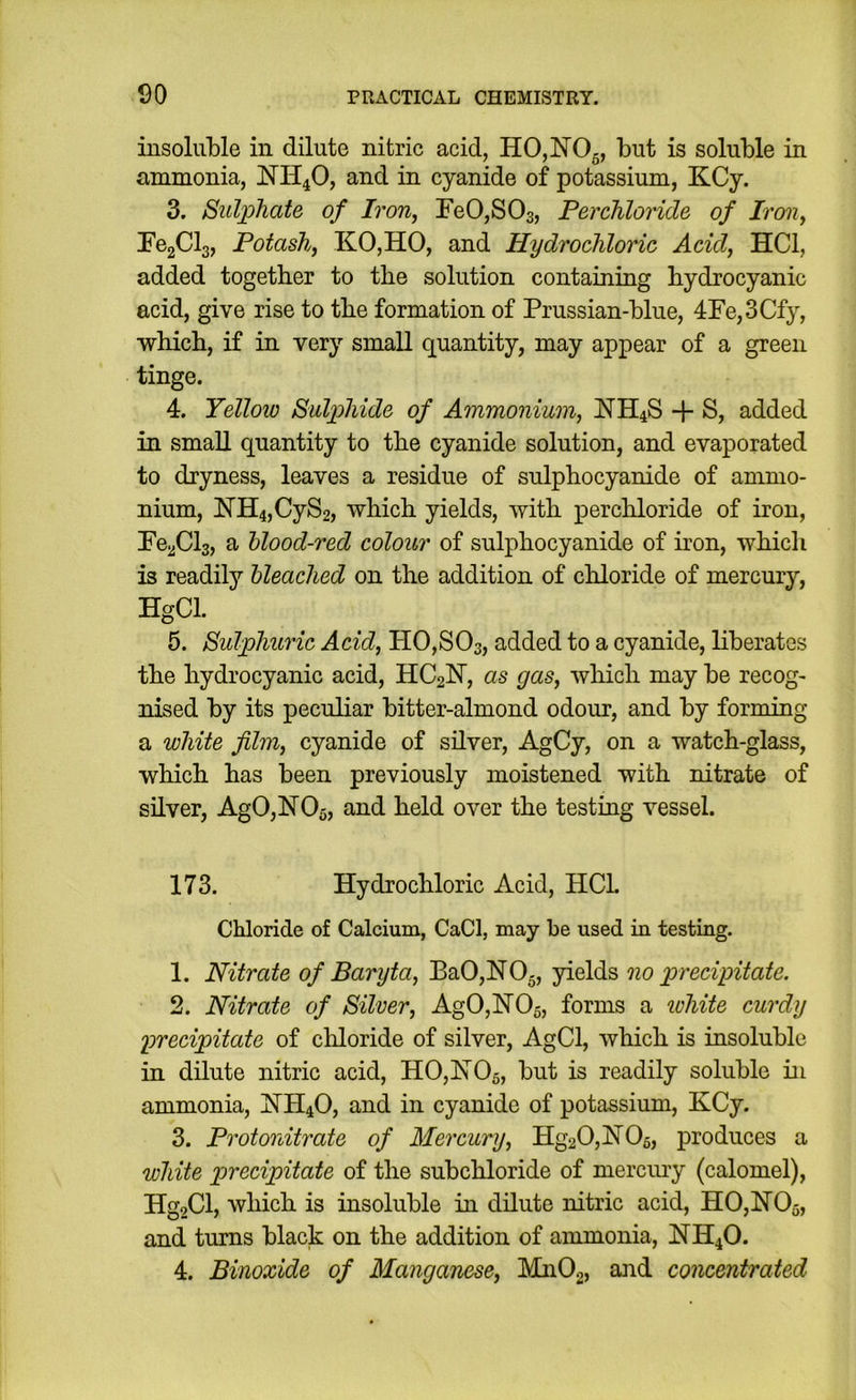 insoluble in dilute nitric acid, HOjNOg, but is soluble in ammonia, NH4O, and in cyanide of potassium, KCy. 3. Sulphate of Iron, reO,SOs, Perchloride of Ircni, FegClg, Potash, KO,HO, and Hydrochloric Acid, HCl, added together to the solution containing hydrocyanic acid, give rise to the formation of Prussian-blue, 4Fe,3Cfy, which, if in very small quantity, may appear of a green tinge. 4. Yellow Sulphide of Ammonium, NH4S + S, added in small quantity to the cyanide solution, and evaporated to dryness, leaves a residue of sulphocyanide of ammo- nium, NH4,CyS2, which yields, with perchloride of iron, PcjiCls, a hlood-red colour of sulphocyanide of hon, which is readily bleached on the addition of chloride of mercury, HgCl. 5. Sulphuric Acid, H0,S03, added to a cyanide, liberates the hydrocyanic acid, HC2N, as gas, wliich may be recog- nised by its peculiar bitter-almond odour, and by forming a white film, cyanide of silver, AgCy, on a watch-glass, which has been previously moistened with nitrate of silver, Ag0,lS[05, and held over the testing vessel. 173. Hydrochloric Acid, HCL Chloride of Calcium, CaCl, may be used in testing. 1. Nitrate of Baryta, BaO,NO-, yields no precipitate. 2. Nitrate of Silver, Ag0,H05, forms a ichite curdy precipitate of cliloride of silver, AgCl, which is insoluble in dilute nitric acid, H0,ISr05, but is readily soluble in ammonia, HH4O, and in cyanide of potassium, KCy. 3. Protonitrate of Mercury, Hg20,hT05, produces a white precipitate of the subchloride of mercmy (calomel), Hg9Cl, which is insoluble in dilute nitric acid, H0,H05, and turns black on the addition of ammonia, NH4O. 4. Binoxide of Manganese, MnOg, and concentrated