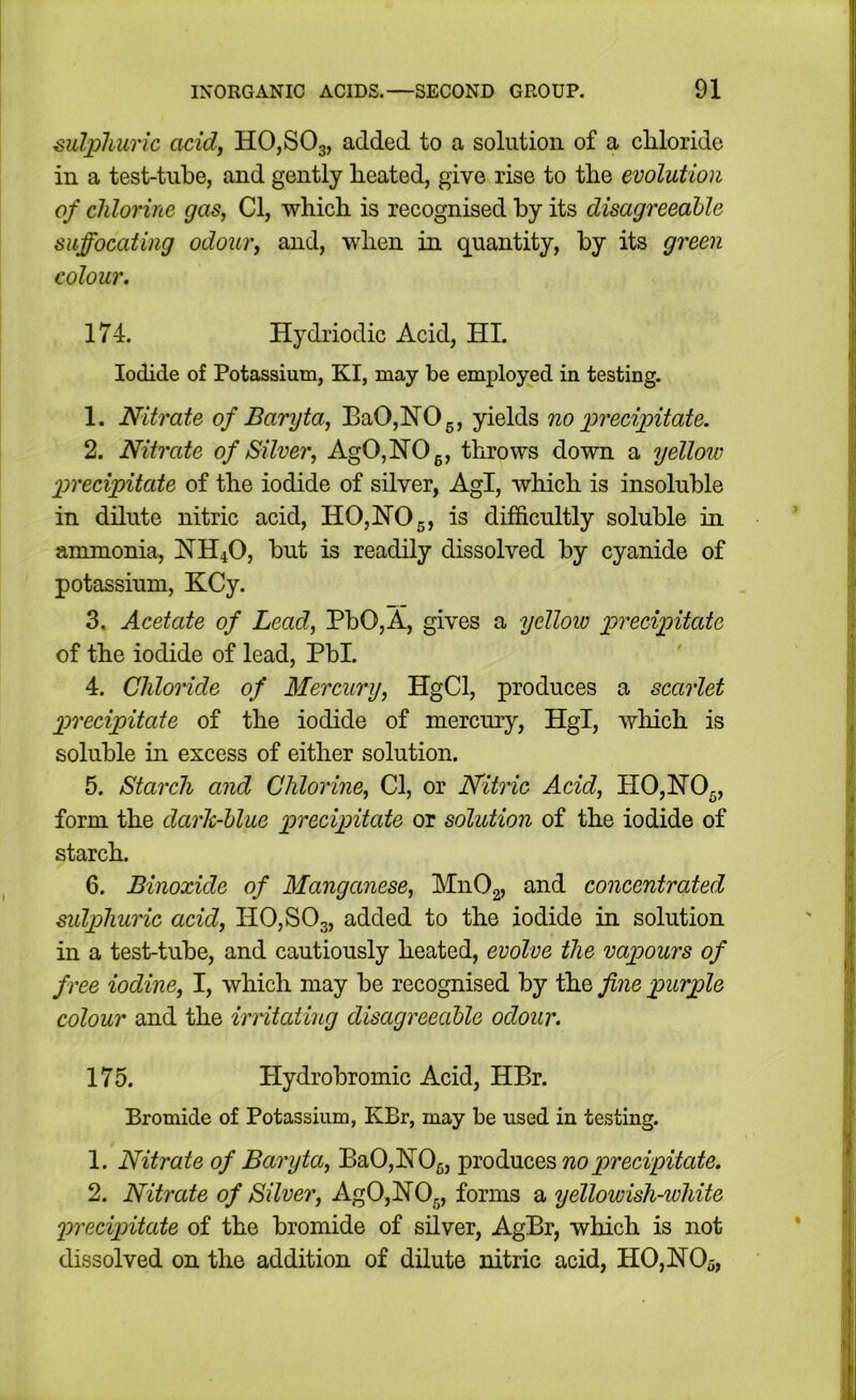 sulphuric acid, HOjSOg, added to a solution of a chloride in a test-tube, and gently heated, give rise to the evolution of chlorine gas, Cl, which is recognised by its disagreeable suffocating odour, and, when in quantity, by its green colour. 174. Hydriodic Acid, HI. Iodide of Potassium, KI, may be employed in testing. 1. Nitrate of Baryta, BaOjHOg, yields no precipitate. 2. Nitrate of Silver, AgOjHOg, throws down a yellow precipitate of the iodide of silver, Agl, which is insoluble in dilute nitric acid, H0,H05, is difficultly soluble in ammonia, HH4O, but is readily dissolved by cyanide of potassium, KCy. 3. Acetate of Lead, PbO,A, gives a yelloio precipitate of the iodide of lead, Pbl. 4. Chloride of Mercury, HgCl, produces a scarlet precipitate of the iodide of mercury, Hgl, which is soluble in excess of either solution. 5. Starch and Chlorine, Cl, or Nitric Acid, HOjHOg, form the darh-hlue precipitate or solution of the iodide of starch. 6. Binoxide of Manganese, Mn02, and concentrated sulphuric acid, H0,S03, added to the iodide in solution in a test-tube, and cautiously heated, evolve the vapours of free iodine, I, which may be recognised by the fine purple colour and the irntating disagreeable odour. 175. Hydrobromic Acid, HBr. Bromide of Potassium, KBr, may be used in testing. 1. Nitrate of Baryta, Ba0,H05, produces no precipitate. 2. Nitrate of Silver, AgOjHOg, forms a yellowish-white precipitate of the bromide of silver, AgBr, which is not dissolved on the addition of dilute nitric acid, HOjHOa,