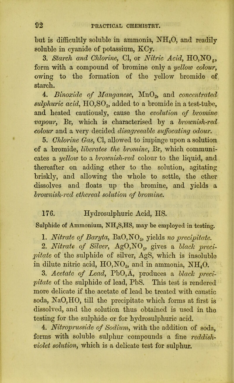 l)ut is difficultly soluble in ammonia, NH4O, and readily soluble in cyanide of potassium, KCy. 3. Starch and Chlorine, Cl, or Nitric Acid, HO,NO5, form with a compound of bromine only a yellow colour, owing to the formation of the yellow bromide of starch. 4. Binoxide of Manganese, Mn02, and concentrated sul]fhuric acid, H0,S03, added to a bromide in a test-tube, and heated cautiously, cause the evolution of bromine vapour, Br, which is characterised by a brownish-red colour and a very decided disagreeable suffocating odour. 5. Chlorine Gas, Cl, allowed to impinge upon a solution of a bromide, liberates the bromine, Br, which communi- cates a yellow to a brownish-red colour to the liquid, and thereafter on adding ether to the solution, agitating briskly, and allowing the whole to settle, the ether dissolves and floats up the bromine, and yields a brownish-red ethereal solution of bromine. 176. Hydrosulphuric Acid, IIS. Sulphide of Ammonium, NH^S,HS, may be employed in testing. 1. Nitrate of Baryta, Ba0,N05, yields no precipitate. 2. Nitrate of Silver, Ag0,N05, gives a black pi'cci- pitate of the sulphide of silver, AgS, which is insoluble in dilute nitric acid, H0,N05, and in ammonia, NH4O. 3. Acetcde of Lead, BbO,A, produces a black preci- pitate of the sulphide of lead, PbS. This test is rendered more delicate if the acetate of lead be treated with caustic soda, ISraO,HO, till the precipitate which forms at first is dissolved, and the solution thus obtained is used in the testing for the sulphide or for hydrosulphuric acid. 4. Nitroprusside of Sodium, Avith the addition of soda, forms Avith soluble sulphur compounds a fine reddish- violet solution, Avhich is a delicate test for sulphur.