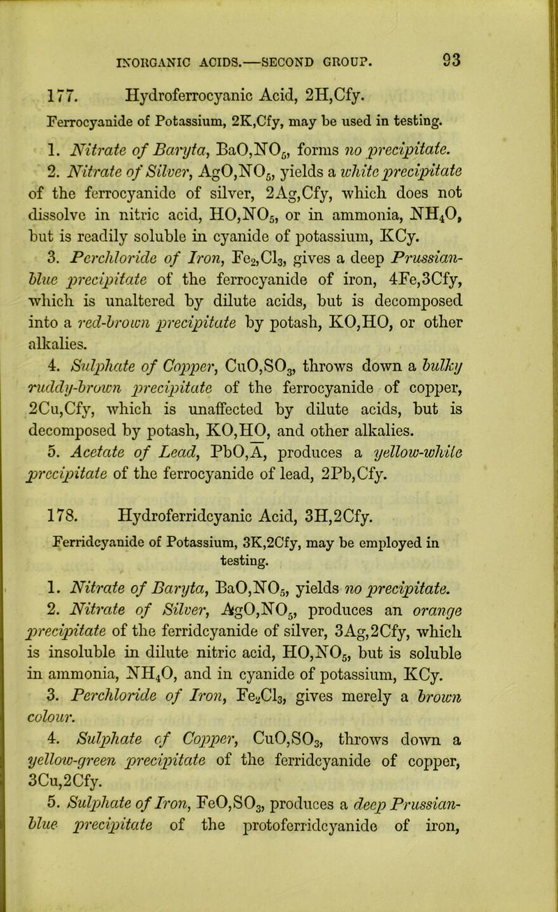 177. Hydroferrocyanic Acid, 2H,Cfy. Ferrocyanide of Potassium, 2K,Cfy, may be used in testing. 1. Nitrate of Baryta, BaOjNOg, forms no ^precipitate. 2. Nitrate of Silver, Ag0,lSr05, yields a icliite precipitate of the ferrocyanide of silver, 2Ag,Cfy, which does not dissolve in nitric acid, H0,N05, or in ammonia, NH4O, but is readily soluble in cyanide of potassium, KCy. 3. Perchloride of Iron, Fe2,Cl3, gives a deep Prussian- hlue precipitate of the ferrocyanide of iron, 4Fe,3Cfy, which is unaltered by dilute acids, but is decomposed into a red-brown precipitate by potash, KO,HO, or other all^alies. 4. Sulphate of Cojjper, Cu0,S03, throws down a bulky ruddy-brown precipitate of the ferrocyanide of copper, 2Cu,Cfy, which is unaffected by dilute acids, but is decomposed by potash, KO,HO, and other alkalies. 5. Acetate of Lead, PbO,A, produces a yellow-ivhiie p>rccipitate of the ferrocyanide of lead, 2Pb,Cfy. 178. Hydroferridcyanic Acid, 3H,2Cfy. Ferridcyanide of Potassium, 3K,2Cfy, may be employed in testing. 1. Nitrate of Baryta, Ba0,]N’05, yields no precipitate. 2. Nitrate of Silver, Ag0,N05, produces an orange precipitate of the ferridcyanide of silver, 3Ag,2Cfy, which is insoluble in dilute nitric acid, H0,1S’05, but is soluble in ammonia, ]SrH40, and in cyanide of potassium, KCy. 3. Perchloride of Iron, FeaCls, gives merely a brown colour. 4. Sulphate of Copper, Cu0,S03, throws down a yellow-green precipitate of the ferridcyanide of copper, 3Cu,2Cfy. 5. Sulphate of Iron, Fe0,S03, produces a deep Prussian- blue precipitate of the protoferridcyanide of iron. I
