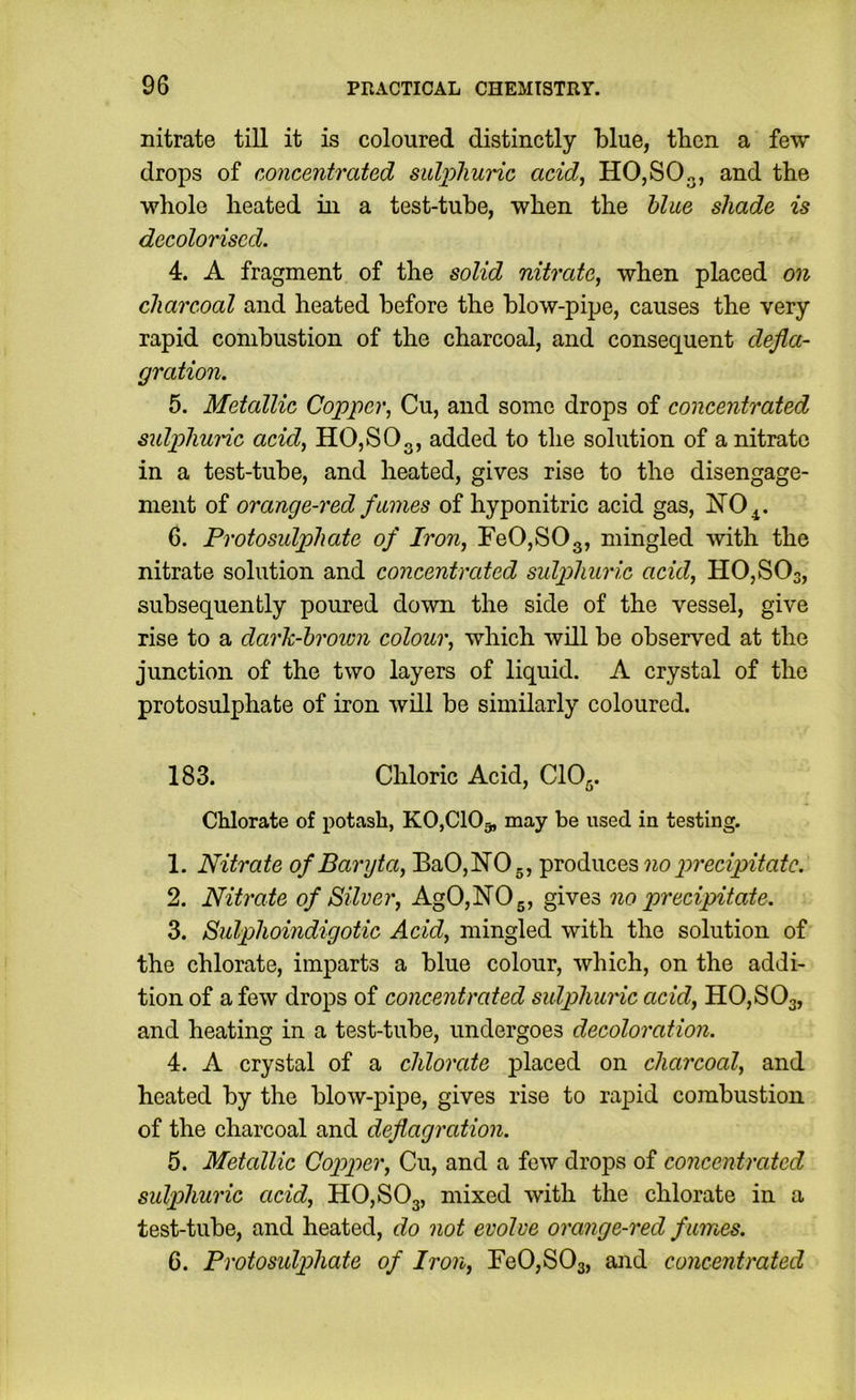 nitrate till it is coloured distinctly blue, then a few drops of concentrated sulphuric add^ HO,SO„, and the whole heated in a test-tube, when the blue shade is decolorised. 4. A fragment of the solid nitrate, when placed on charcoal and heated before the blow-pipe, causes the very rapid combustion of the charcoal, and consequent defla- gration. 5. Metallic Copper, Cu, and some drops of concentrated sulphunc acid, HO,SOg, added to the solution of a nitrate in a test-tube, and heated, gives rise to the disengage- ment of orange-red fumes of hyponitric acid gas, 6. Protosulphate of Iron, FeOjSOg, mingled with the nitrate solution and concentreded sulphuric acid, HOjSOs, subsequently poured down the side of the vessel, give rise to a dark-hroion colour, which will be observed at the junction of the two layers of liquid. A crystal of the protosulphate of iron will be similarly coloured. 183. Chloric Acid, CIO,. Chlorate of potash, KOjClOg, may be used in testing. 1. Nitrate of Baryta, BaO,NO,, produces no precipitate. 2. Nitrate of Silver, AgO,NOg, gives no precipitate. 3. Sulphoindigotic Acid, mingled with the solution of the chlorate, imparts a blue colour, which, on the addi- tion of a few drops of concentrated sulphuric acid, HOjSOg, and heating in a test-tube, undergoes decoloration. 4. A crystal of a chlorate placed on charcoal, and heated by the blow-pipe, gives rise to rapid combustion of the charcoal and deflagration. 5. Metallic Copper, Cu, and a few drops of concentrated sulphuric acid, HOjSOg, mixed with the chlorate in a test-tube, and heated, do not evolve orange-red fumes. 6. Protosidp)hate of Iron, FeOjSOg, and concentrated