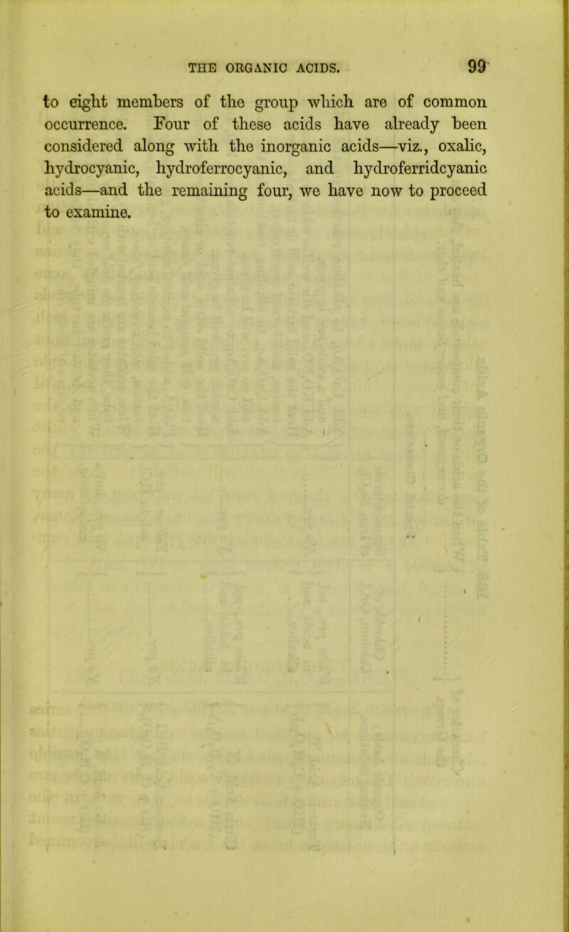 to eight members of the group which are of common occurrence. Four of these acids have already been considered along with the inorganic acids—viz,, oxahc, hydrocyanic, hydroferrocyanic, and hydroferridcyanic acids—and the remaining four, we have now to proceed to examine.