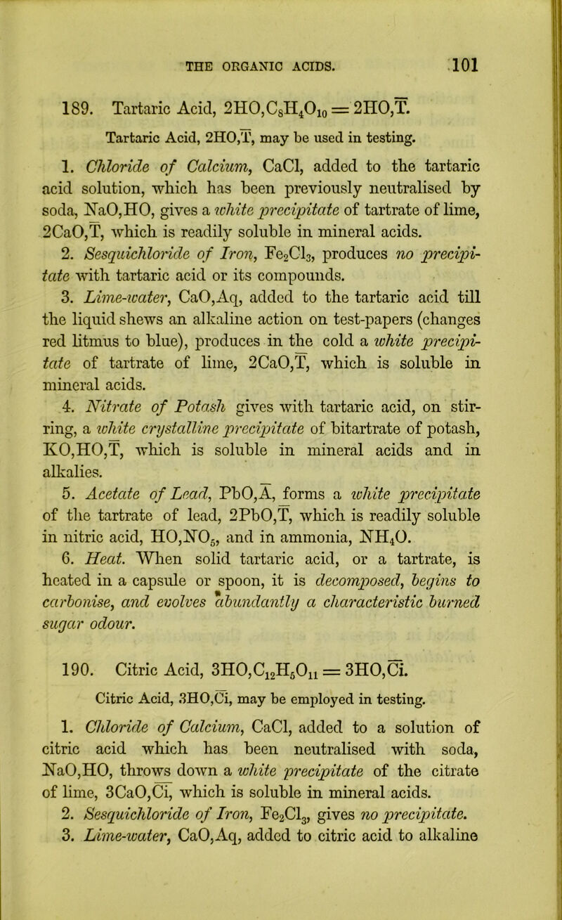 189. Tartaric Acid, 2HO,CsH40io = 2HO,T. Tartaric Acid, 2HO,T, may be used in testing. 1. Chloride of Calcium^ CaCl, added to the tartaric acid solution, which has been previously neutralised by soda, NaO,HO, gives a white precipitate of tartrate of lime, 2CaO,T, which is readily soluble in mineral acids. 2. Sesqidchlonde of Iron, Fe2Cl3, produces no precipi- tate with tartaric acid or its compounds. 3. Lime-water, CaO,Aq, added to the tartaric acid till the liquid shews an alkaline action on test-papers (changes red litmus to blue), j)roduces in the cold a lohite precipi- tate of tartrate of lime, 2CaO,T, which is soluble in mineral acids. 4. Nitrate of Potash gives with tartaric acid, on stir- ring, a lohite crystalline precipAtate of bitartrate of potash, KO,HO,T, which is soluble in mineral acids and in alkalies. 5. Acetate of Lead, PbO,A, forms a ivhite precipitate of the tartrate of lead, 2PbO,T, which is readily soluble in nitric acid, H0,FT05, and in ammonia, JSTH40. 6. Heat. When solid tartaric acid, or a tartrate, is heated in a capsule or spoon, it is decomposed, heyins to carbonise, and evolves abundantly a characteristic burned sugar odour. 190. Citric Acid, 3H0,Ci2H50n = 3HO,Ci. Citric Acid, 3HO,Ci, may be employed in testing. 1. Chloride of Calcium, CaCl, added to a solution of citric acid which has been neutralised with soda, !N’aO,HO, throws down a white precipitate of the citrate of lime, 3CaO,Ci, which is soluble in mineral acids. 2. Sesquichloride of Iron, Fe2Cl3, gives no precipitate. 3. Lime-water, CaO,Aq, added to citric acid to alkaline