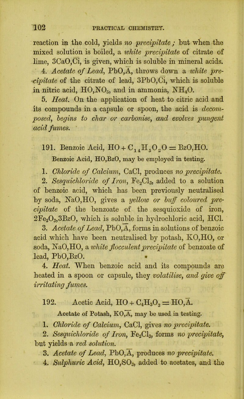 reaction in the cold, yields no preci^yitate ; but when the mixed solution is boiled, a lohite 'precipitate of citrate of lime, 3CaO,Ci, is given, which is soluble in mineral acids. 4. Acetate of Lead, PbO, A, throws down a white pre- cipitate of the citrate of lead, 3PbO,Ci, which is soluble in nitric acid, H0,N05, and in ammonia, NH4O. 5. Heat. On the application of heat to citric acid and its compounds in a capsule or spoon, the acid is decom- posed, begins to char or carbonise, and evolves pungent acid fumes. 191. Benzoic Acid, HO + C^^HgOoO = BzO,HO. Benzoic Acid, HO,BzO, may be employed in testing. 1. Chloride of Calcium, CaCl, produces no precipitate. 2. Sesguichloride of Iron, Fe2Cl3, added to a solution of benzoic acid, which has been previously neutralised by soda, ITaOjHO, gives a ijellow or buff coloured pre- cipitate of the benzoate of the sesquioxide of iron, 2Fe203,3Bz0, which is soluble in hydrocliloric acid, HCl. 3. Acetate of Lead, PbO, A, forms in solutions of benzoic acid which have been neutralised by jiotash, KO,HO, or soda, !N’aO,HO, a ivhite flocculentprecipitate of benzoate of lead, PbOjBzO. • 4. Heat. Wlien benzoic acid and its compounds are heated in a spoon or capsule, they volatilise, and give off irritating fumes. 192. Acetic Acid, HO + C4H3O3 = HO, A. Acetate of Potash, KO,A, may be used in testing. 1. Chloride of Calcium, CaCl, gives no precipitate. 2. Sesguichloride of Iron, Fe2Cl3, forms no precipitate, but yields a red solution. 3. Acetate of Lead, PbO,A, produces no precipitate. 4. Sulphuric Acid, HOjSOs, added to acetates, and the